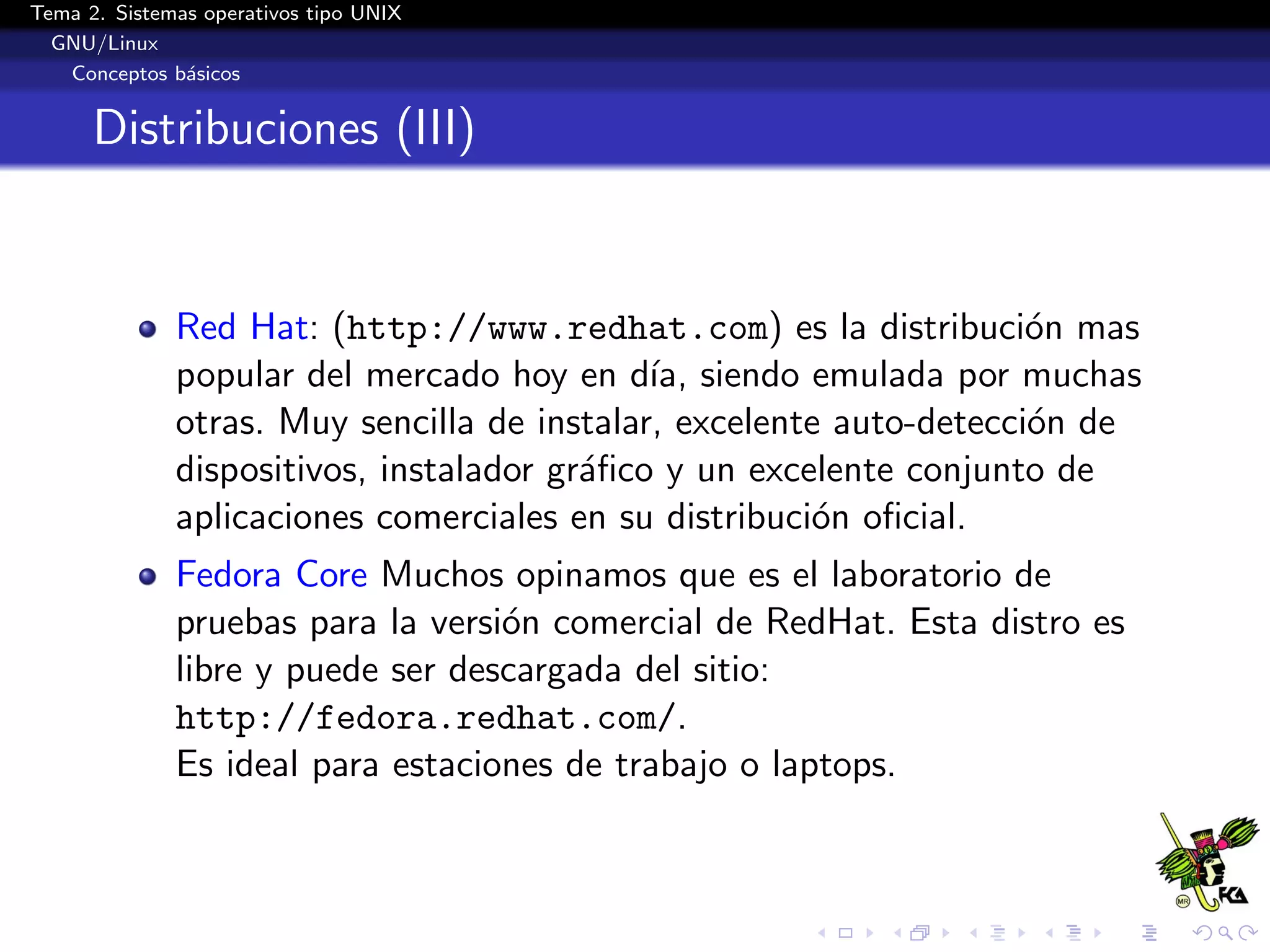 Tema 2. Sistemas operativos tipo UNIX
  GNU/Linux
   Conceptos b´sicos
               a


      Distribuciones (III)


              Red Hat: (http://www.redhat.com) es la distribuci´n maso
              popular del mercado hoy en d´ siendo emulada por muchas
                                             ıa,
              otras. Muy sencilla de instalar, excelente auto-detecci´n de
                                                                     o
              dispositivos, instalador gr´ﬁco y un excelente conjunto de
                                         a
              aplicaciones comerciales en su distribuci´n oﬁcial.
                                                       o
              Fedora Core Muchos opinamos que es el laboratorio de
              pruebas para la versi´n comercial de RedHat. Esta distro es
                                   o
              libre y puede ser descargada del sitio:
              http://fedora.redhat.com/.
              Es ideal para estaciones de trabajo o laptops.
 