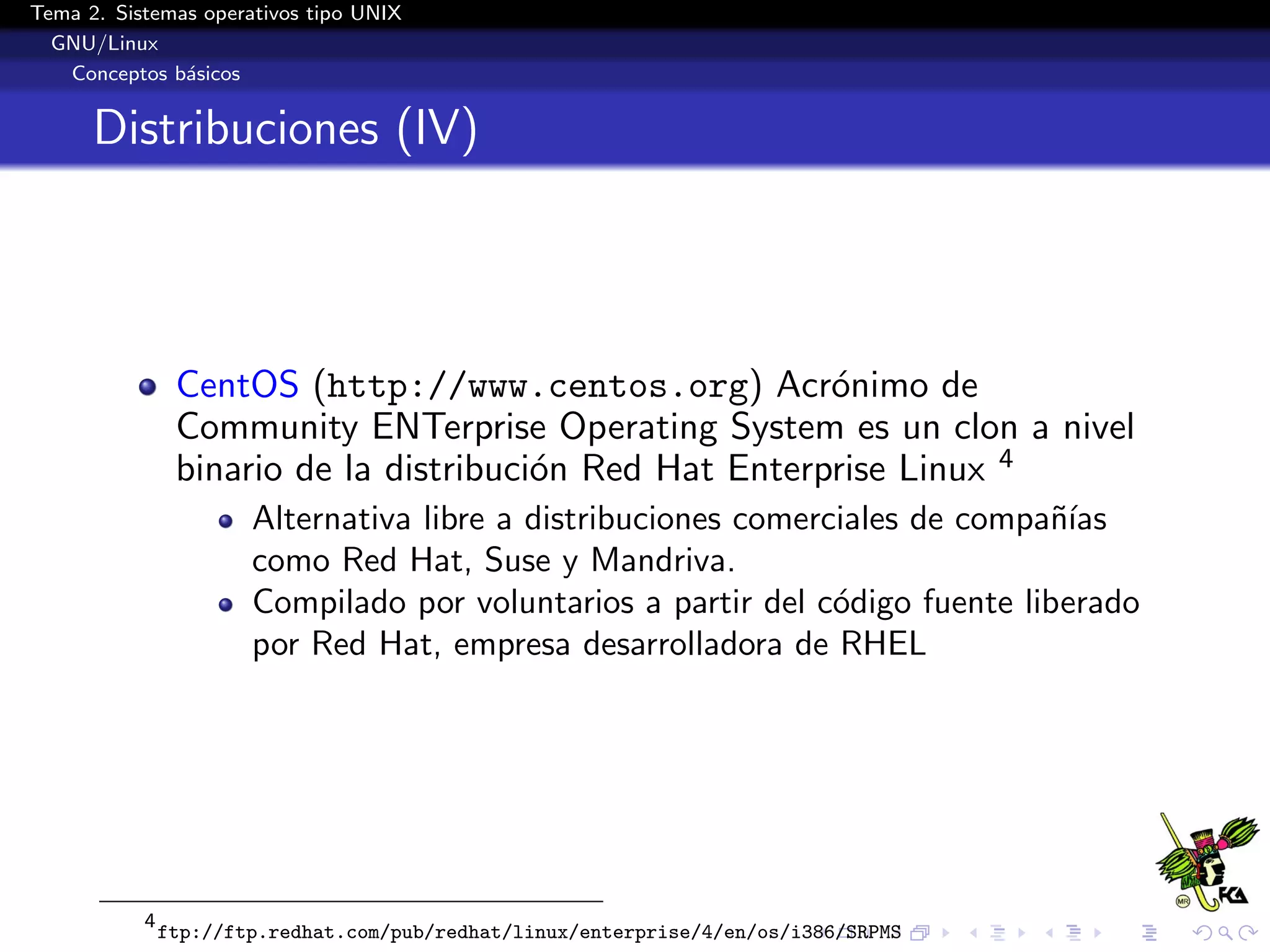 Tema 2. Sistemas operativos tipo UNIX
  GNU/Linux
   Conceptos b´sicos
               a


      Distribuciones (IV)




                CentOS (http://www.centos.org) Acr´nimo de
                                                         o
                Community ENTerprise Operating System es un clon a nivel
                binario de la distribuci´n Red Hat Enterprise Linux 4
                                        o
                       Alternativa libre a distribuciones comerciales de compa˜´
                                                                              nıas
                       como Red Hat, Suse y Mandriva.
                       Compilado por voluntarios a partir del c´digo fuente liberado
                                                                o
                       por Red Hat, empresa desarrolladora de RHEL




           4
               ftp://ftp.redhat.com/pub/redhat/linux/enterprise/4/en/os/i386/SRPMS
 