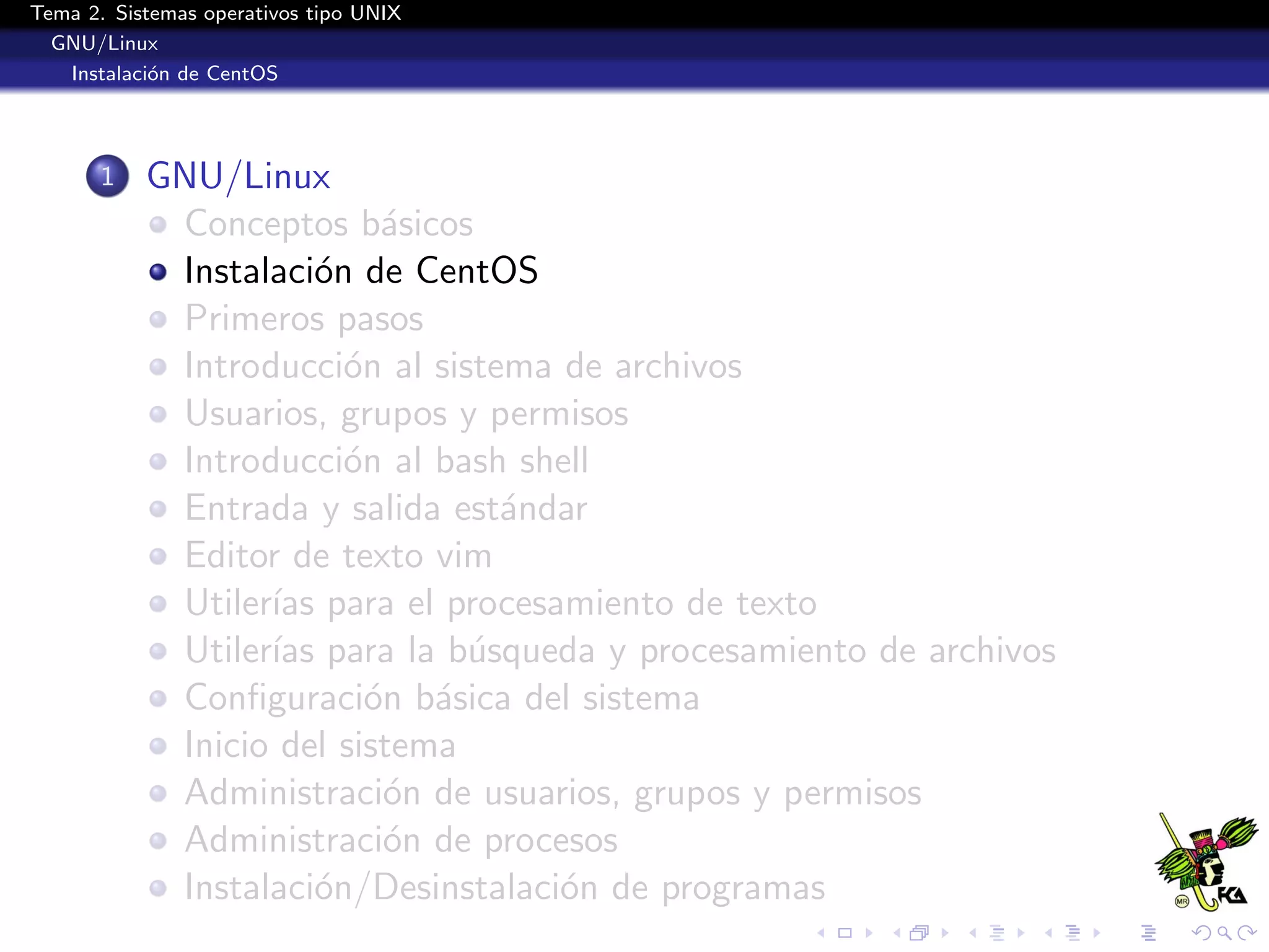 Tema 2. Sistemas operativos tipo UNIX
  GNU/Linux
   Instalaci´n de CentOS
            o




       1   GNU/Linux
            Conceptos b´sicos
                           a
            Instalaci´n de CentOS
                      o
            Primeros pasos
            Introducci´n al sistema de archivos
                        o
            Usuarios, grupos y permisos
            Introducci´n al bash shell
                        o
            Entrada y salida est´ndar
                                 a
            Editor de texto vim
            Utiler´ para el procesamiento de texto
                  ıas
            Utiler´ para la b´squeda y procesamiento de archivos
                  ıas          u
            Conﬁguraci´n b´sica del sistema
                          o a
            Inicio del sistema
            Administraci´n de usuarios, grupos y permisos
                           o
            Administraci´n de procesos
                           o
            Instalaci´n/Desinstalaci´n de programas
                      o             o
 