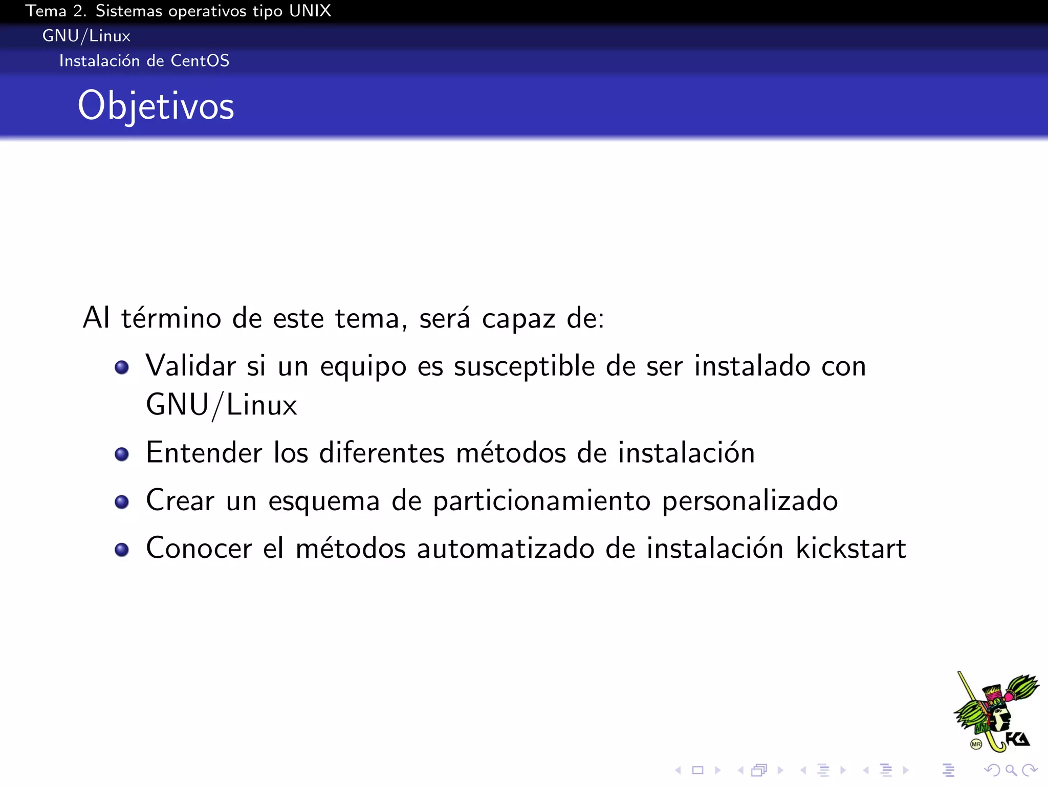 Tema 2. Sistemas operativos tipo UNIX
  GNU/Linux
   Instalaci´n de CentOS
            o


      Objetivos




      Al t´rmino de este tema, ser´ capaz de:
          e                       a
              Validar si un equipo es susceptible de ser instalado con
              GNU/Linux
              Entender los diferentes m´todos de instalaci´n
                                       e                  o
              Crear un esquema de particionamiento personalizado
              Conocer el m´todos automatizado de instalaci´n kickstart
                          e                               o
 