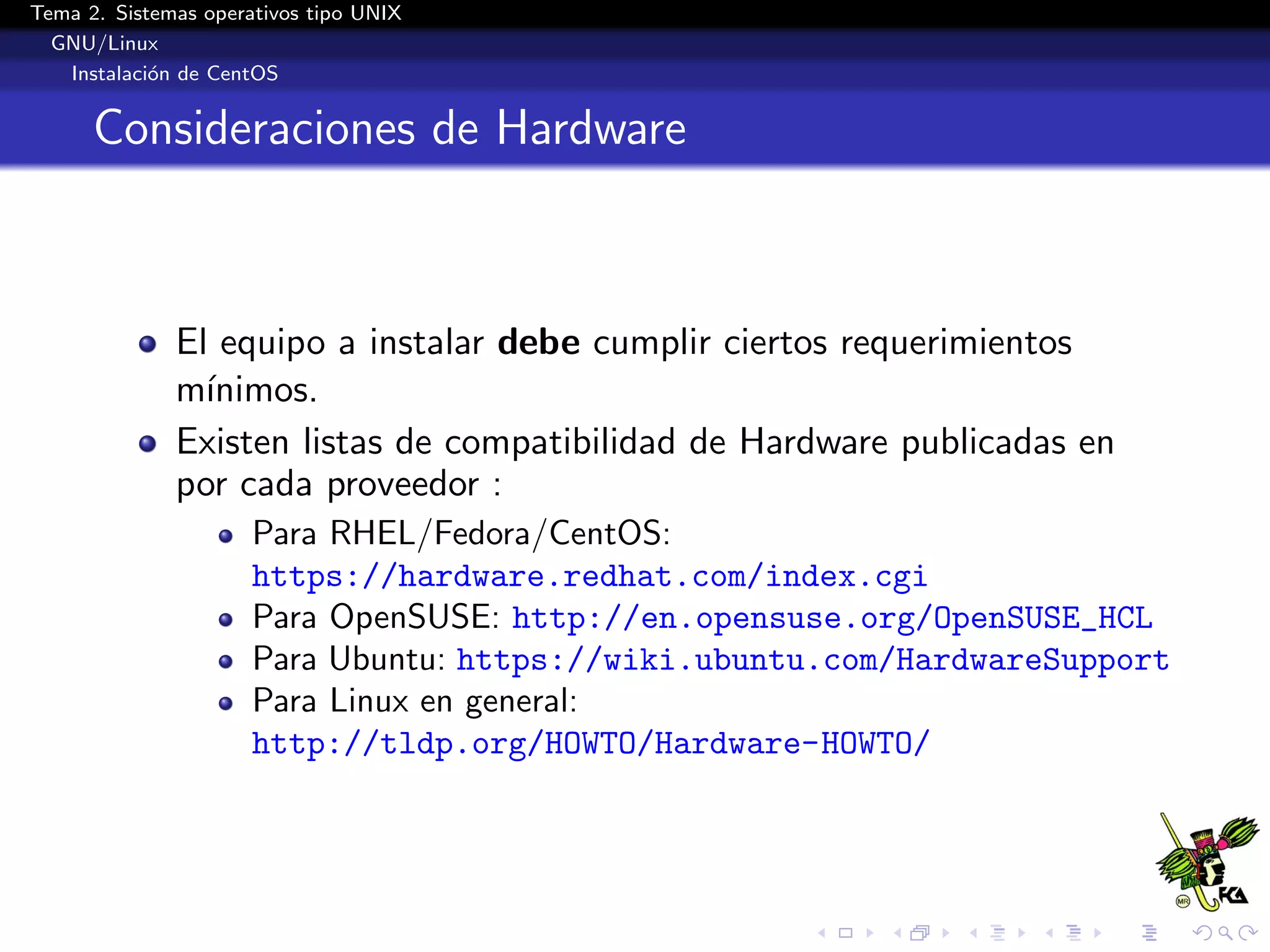 Tema 2. Sistemas operativos tipo UNIX
  GNU/Linux
   Instalaci´n de CentOS
            o


      Consideraciones de Hardware



              El equipo a instalar debe cumplir ciertos requerimientos
              m´ınimos.
              Existen listas de compatibilidad de Hardware publicadas en
              por cada proveedor :
                      Para RHEL/Fedora/CentOS:
                      https://hardware.redhat.com/index.cgi
                      Para OpenSUSE: http://en.opensuse.org/OpenSUSE_HCL
                      Para Ubuntu: https://wiki.ubuntu.com/HardwareSupport
                      Para Linux en general:
                      http://tldp.org/HOWTO/Hardware-HOWTO/
 
