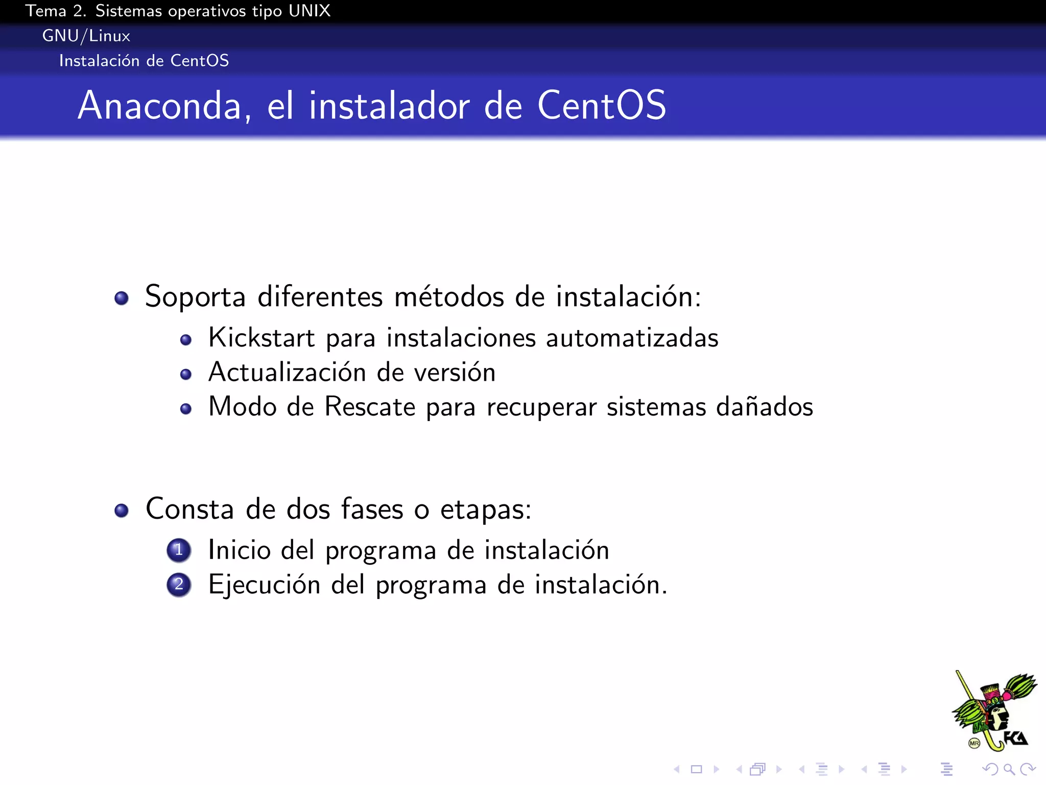 Tema 2. Sistemas operativos tipo UNIX
  GNU/Linux
   Instalaci´n de CentOS
            o


      Anaconda, el instalador de CentOS



              Soporta diferentes m´todos de instalaci´n:
                                  e                  o
                      Kickstart para instalaciones automatizadas
                      Actualizaci´n de versi´n
                                 o          o
                      Modo de Rescate para recuperar sistemas da˜ados
                                                                 n


              Consta de dos fases o etapas:
                  1   Inicio del programa de instalaci´n
                                                      o
                  2   Ejecuci´n del programa de instalaci´n.
                              o                          o
 