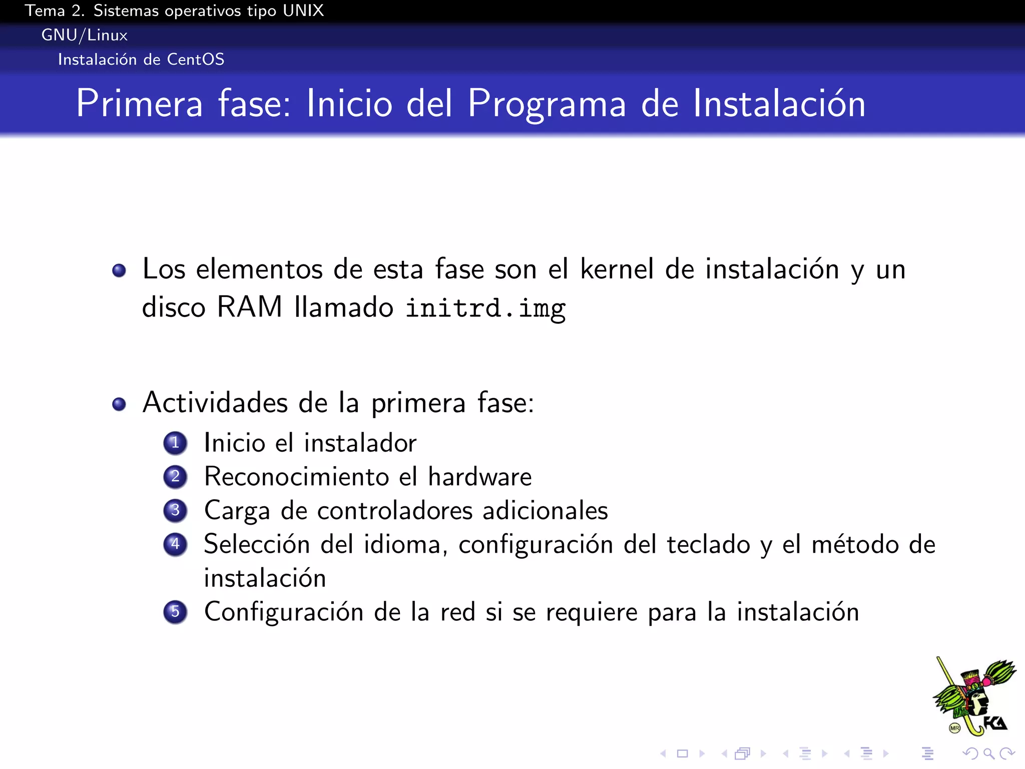 Tema 2. Sistemas operativos tipo UNIX
  GNU/Linux
   Instalaci´n de CentOS
            o


      Primera fase: Inicio del Programa de Instalaci´n
                                                    o



              Los elementos de esta fase son el kernel de instalaci´n y un
                                                                   o
              disco RAM llamado initrd.img


              Actividades de la primera fase:
                  1   Inicio el instalador
                  2   Reconocimiento el hardware
                  3   Carga de controladores adicionales
                  4   Selecci´n del idioma, conﬁguraci´n del teclado y el m´todo de
                              o                       o                      e
                      instalaci´n
                                o
                  5   Conﬁguraci´n de la red si se requiere para la instalaci´n
                                   o                                         o
 