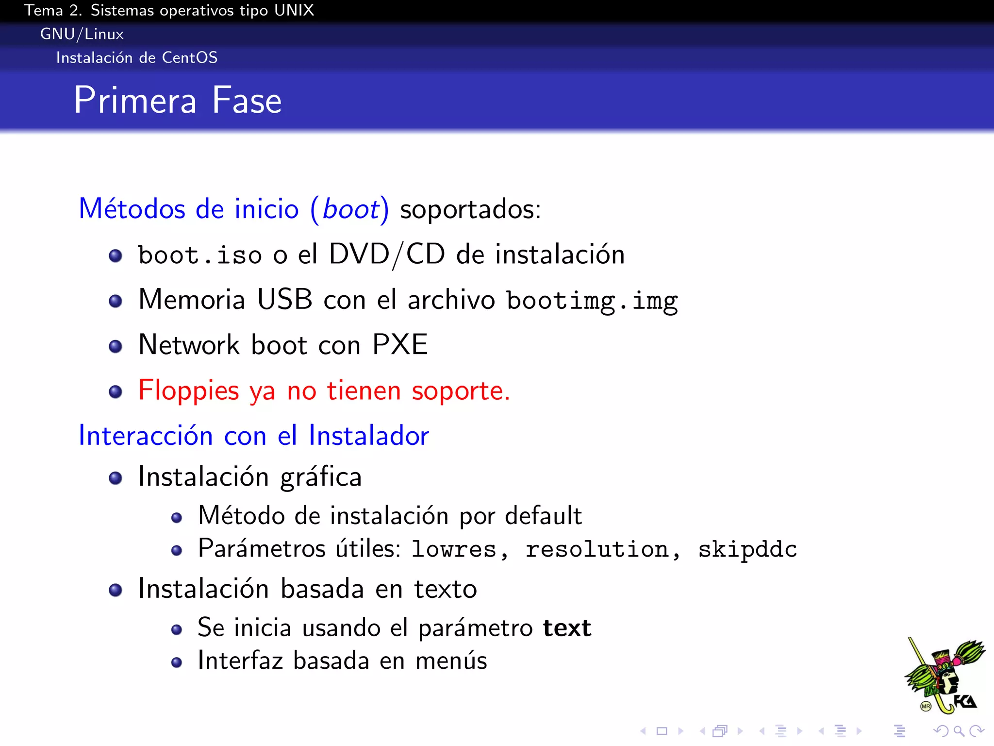 Tema 2. Sistemas operativos tipo UNIX
  GNU/Linux
   Instalaci´n de CentOS
            o


      Primera Fase

      M´todos de inicio (boot) soportados:
       e
              boot.iso o el DVD/CD de instalaci´n
                                               o
              Memoria USB con el archivo bootimg.img
              Network boot con PXE
              Floppies ya no tienen soporte.
      Interacci´n con el Instalador
               o
           Instalaci´n gr´ﬁca
                    o    a
                      M´todo de instalaci´n por default
                        e                 o
                      Par´metros utiles: lowres, resolution, skipddc
                          a      ´
              Instalaci´n basada en texto
                       o
                      Se inicia usando el par´metro text
                                             a
                      Interfaz basada en men´su
 