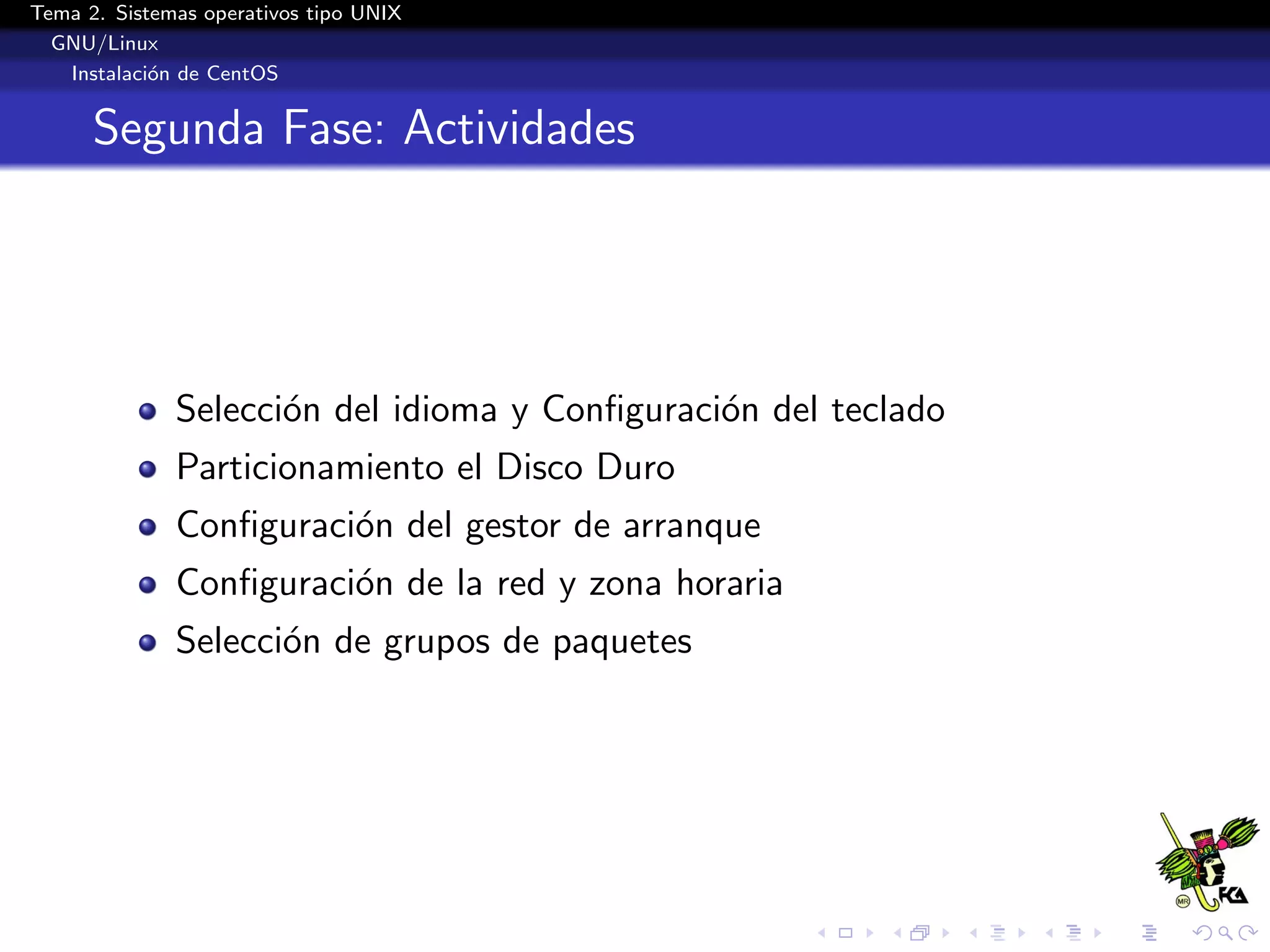 Tema 2. Sistemas operativos tipo UNIX
  GNU/Linux
   Instalaci´n de CentOS
            o


      Segunda Fase: Actividades




              Selecci´n del idioma y Conﬁguraci´n del teclado
                     o                         o
              Particionamiento el Disco Duro
              Conﬁguraci´n del gestor de arranque
                        o
              Conﬁguraci´n de la red y zona horaria
                        o
              Selecci´n de grupos de paquetes
                     o
 