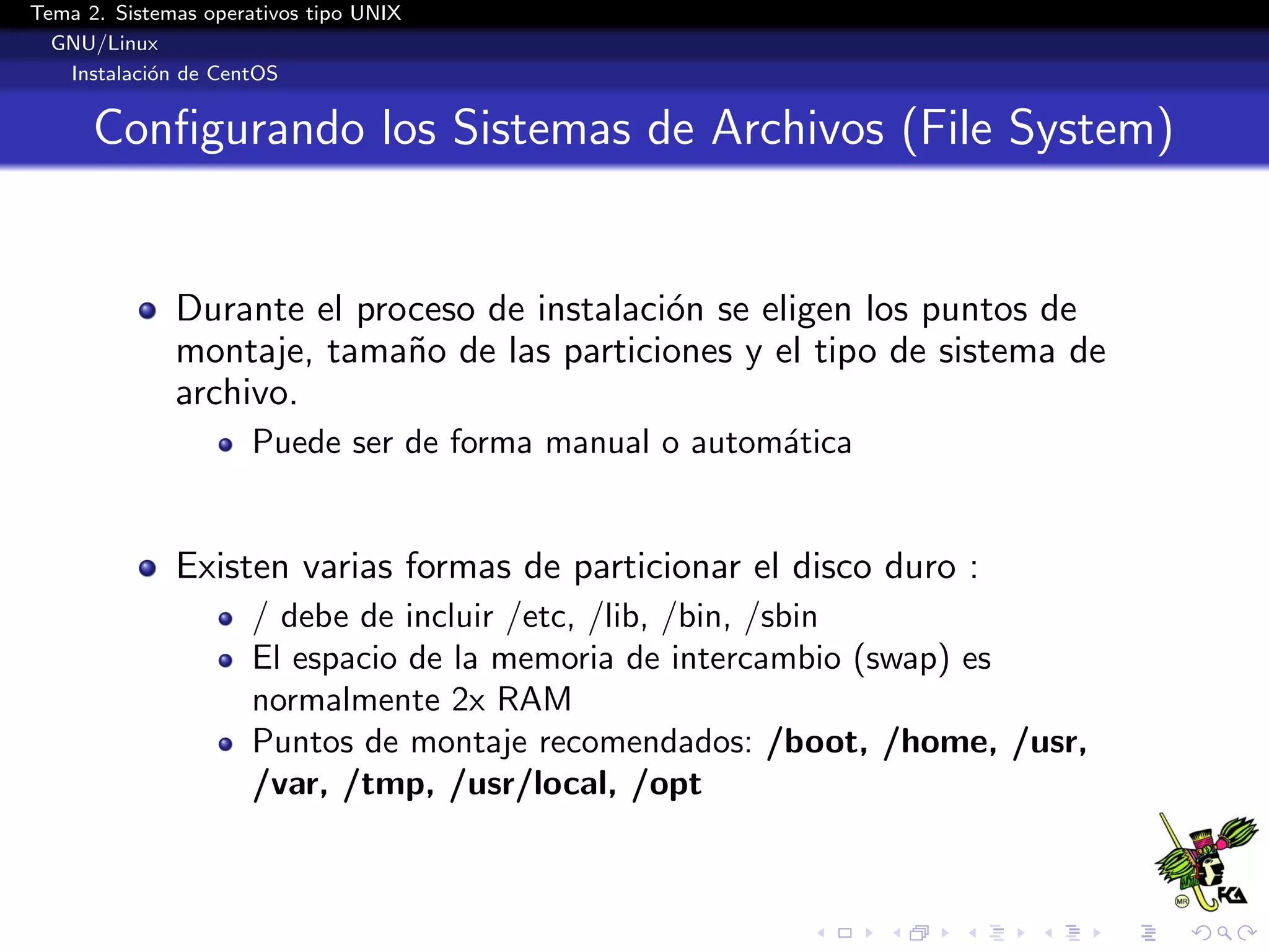 Tema 2. Sistemas operativos tipo UNIX
  GNU/Linux
   Instalaci´n de CentOS
            o


      Conﬁgurando los Sistemas de Archivos (File System)


              Durante el proceso de instalaci´n se eligen los puntos de
                                             o
              montaje, tama˜o de las particiones y el tipo de sistema de
                            n
              archivo.
                      Puede ser de forma manual o autom´tica
                                                       a


              Existen varias formas de particionar el disco duro :
                      / debe de incluir /etc, /lib, /bin, /sbin
                      El espacio de la memoria de intercambio (swap) es
                      normalmente 2x RAM
                      Puntos de montaje recomendados: /boot, /home, /usr,
                      /var, /tmp, /usr/local, /opt
 