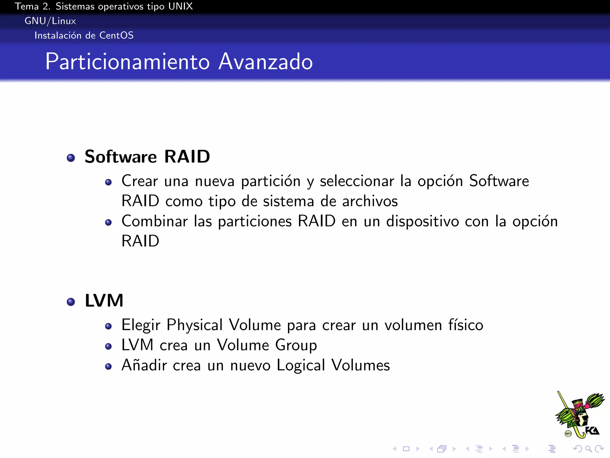 Tema 2. Sistemas operativos tipo UNIX
  GNU/Linux
   Instalaci´n de CentOS
            o


      Particionamiento Avanzado


              Software RAID
                      Crear una nueva partici´n y seleccionar la opci´n Software
                                             o                       o
                      RAID como tipo de sistema de archivos
                      Combinar las particiones RAID en un dispositivo con la opci´n
                                                                                 o
                      RAID


              LVM
                      Elegir Physical Volume para crear un volumen f´
                                                                    ısico
                      LVM crea un Volume Group
                      A˜adir crea un nuevo Logical Volumes
                       n
 