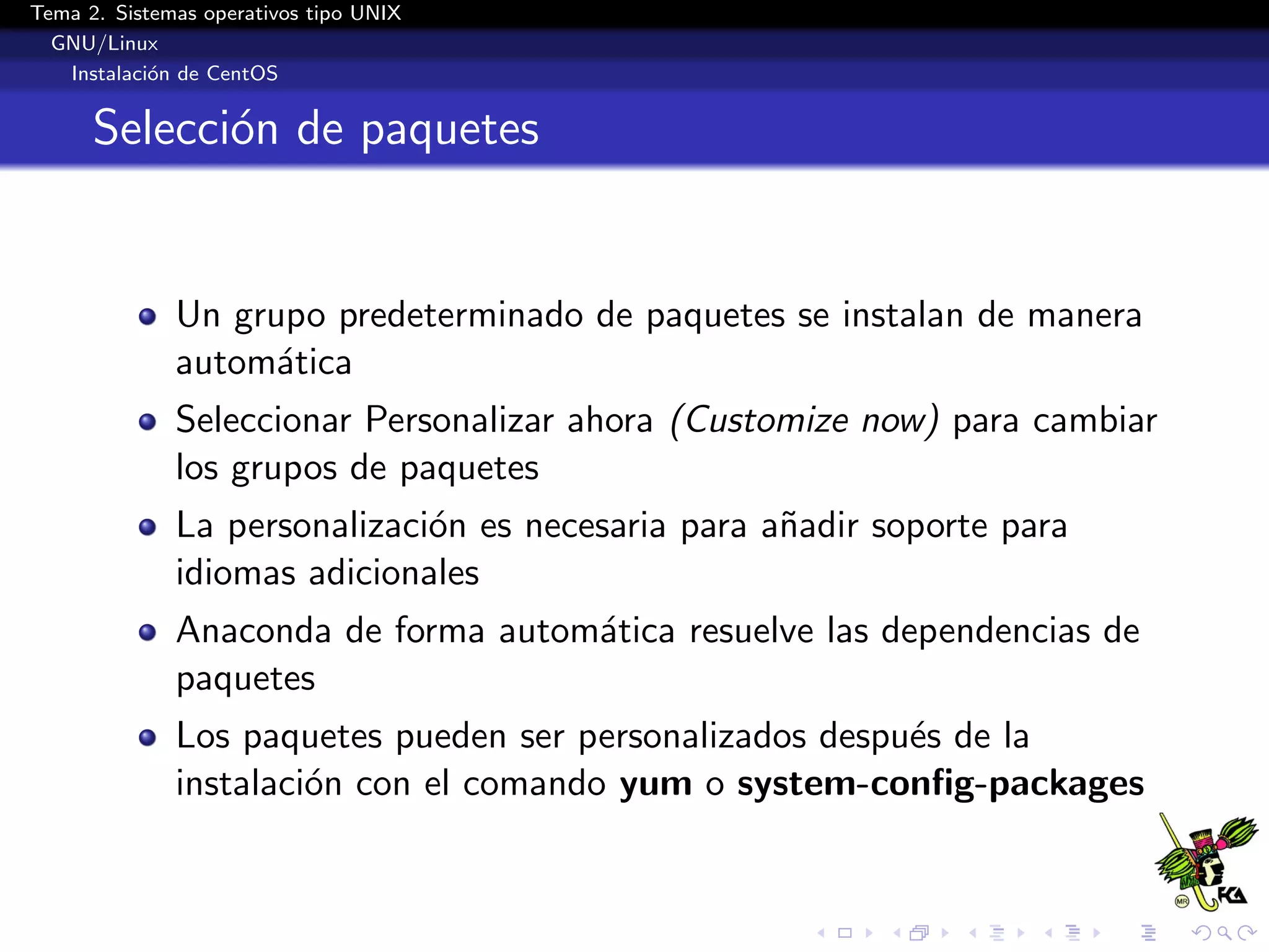 Tema 2. Sistemas operativos tipo UNIX
  GNU/Linux
   Instalaci´n de CentOS
            o


      Selecci´n de paquetes
             o


              Un grupo predeterminado de paquetes se instalan de manera
              autom´tica
                    a
              Seleccionar Personalizar ahora (Customize now) para cambiar
              los grupos de paquetes
              La personalizaci´n es necesaria para a˜adir soporte para
                              o                     n
              idiomas adicionales
              Anaconda de forma autom´tica resuelve las dependencias de
                                     a
              paquetes
              Los paquetes pueden ser personalizados despu´s de la
                                                          e
              instalaci´n con el comando yum o system-conﬁg-packages
                       o
 