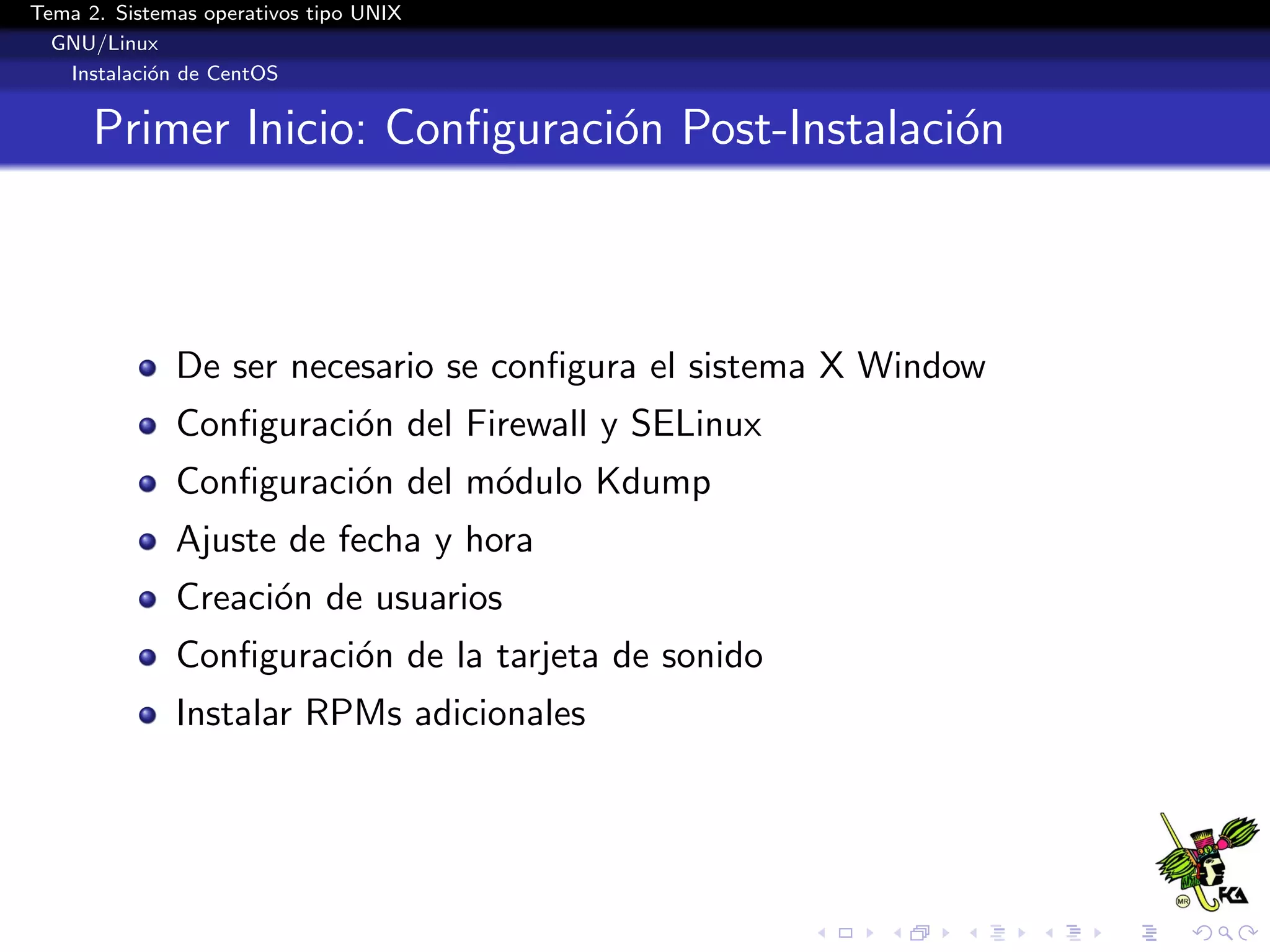 Tema 2. Sistemas operativos tipo UNIX
  GNU/Linux
   Instalaci´n de CentOS
            o


      Primer Inicio: Conﬁguraci´n Post-Instalaci´n
                               o                o



              De ser necesario se conﬁgura el sistema X Window
              Conﬁguraci´n del Firewall y SELinux
                        o
              Conﬁguraci´n del m´dulo Kdump
                        o       o
              Ajuste de fecha y hora
              Creaci´n de usuarios
                    o
              Conﬁguraci´n de la tarjeta de sonido
                        o
              Instalar RPMs adicionales
 