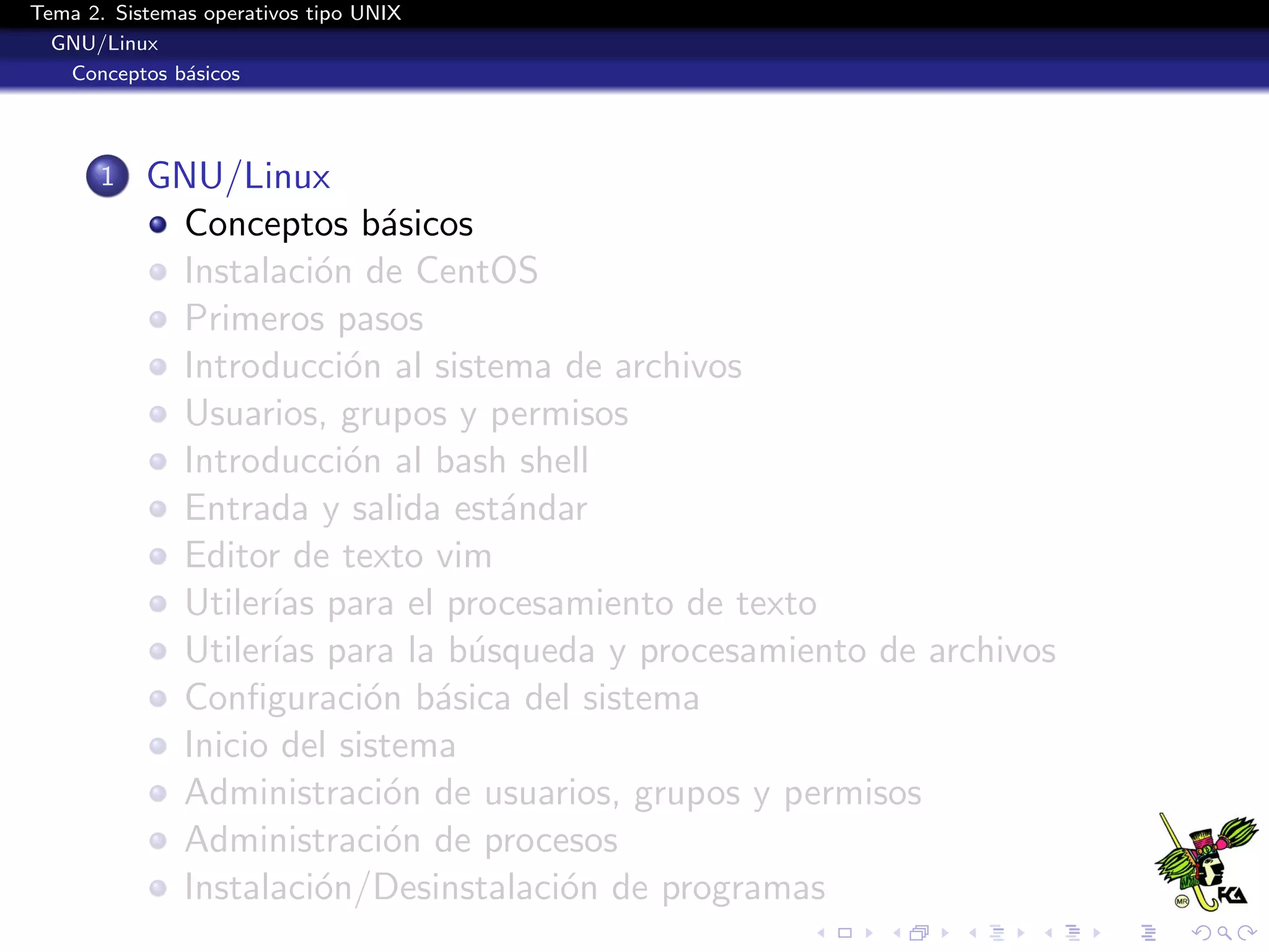 Tema 2. Sistemas operativos tipo UNIX
  GNU/Linux
   Conceptos b´sicos
               a




       1   GNU/Linux
            Conceptos b´sicos
                           a
            Instalaci´n de CentOS
                      o
            Primeros pasos
            Introducci´n al sistema de archivos
                        o
            Usuarios, grupos y permisos
            Introducci´n al bash shell
                        o
            Entrada y salida est´ndar
                                 a
            Editor de texto vim
            Utiler´ para el procesamiento de texto
                  ıas
            Utiler´ para la b´squeda y procesamiento de archivos
                  ıas          u
            Conﬁguraci´n b´sica del sistema
                          o a
            Inicio del sistema
            Administraci´n de usuarios, grupos y permisos
                           o
            Administraci´n de procesos
                           o
            Instalaci´n/Desinstalaci´n de programas
                      o             o
 