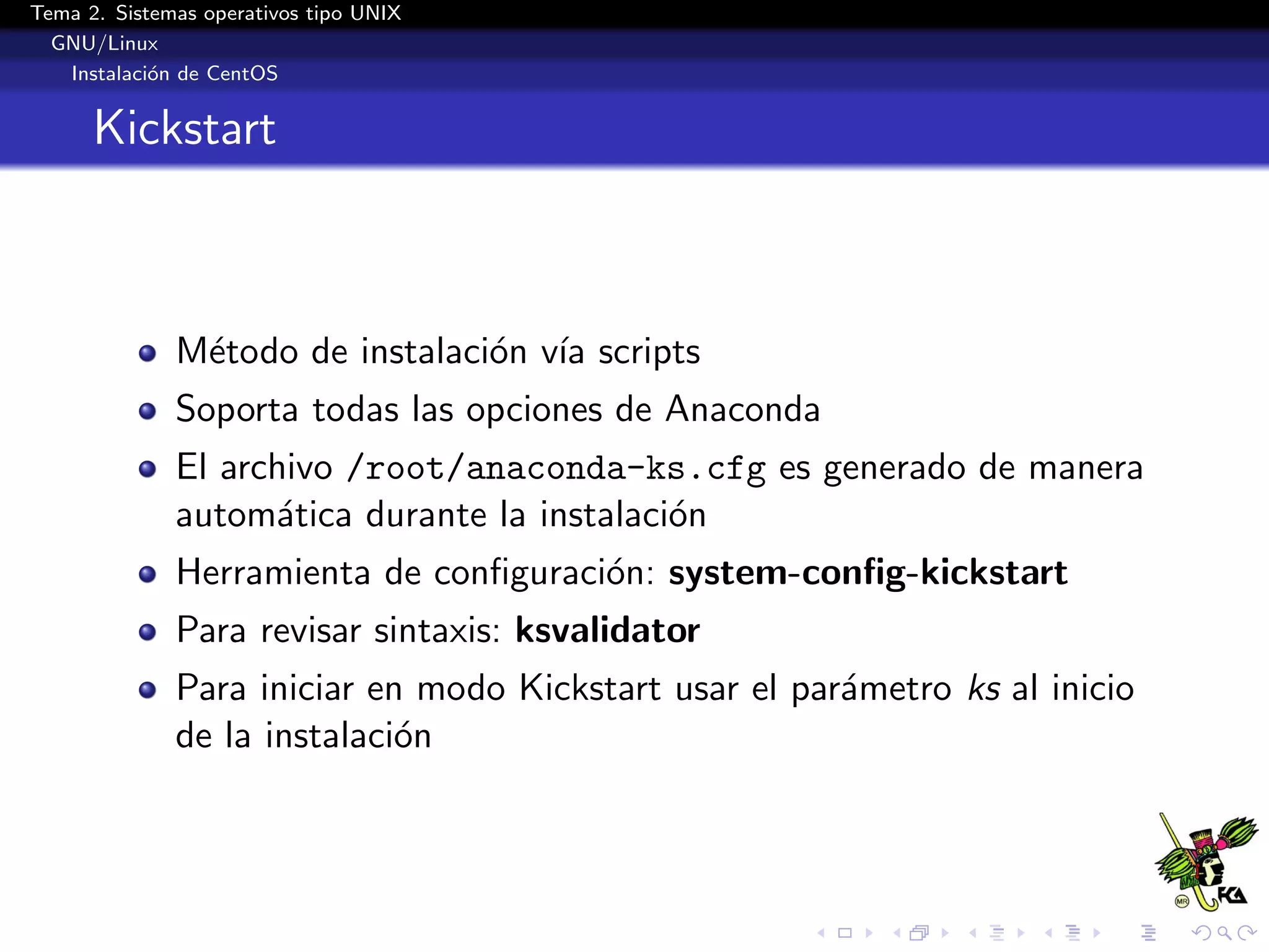 Tema 2. Sistemas operativos tipo UNIX
  GNU/Linux
   Instalaci´n de CentOS
            o


      Kickstart



              M´todo de instalaci´n v´ scripts
               e                 o ıa
              Soporta todas las opciones de Anaconda
              El archivo /root/anaconda-ks.cfg es generado de manera
              autom´tica durante la instalaci´n
                    a                        o
              Herramienta de conﬁguraci´n: system-conﬁg-kickstart
                                       o
              Para revisar sintaxis: ksvalidator
              Para iniciar en modo Kickstart usar el par´metro ks al inicio
                                                        a
              de la instalaci´n
                             o
 