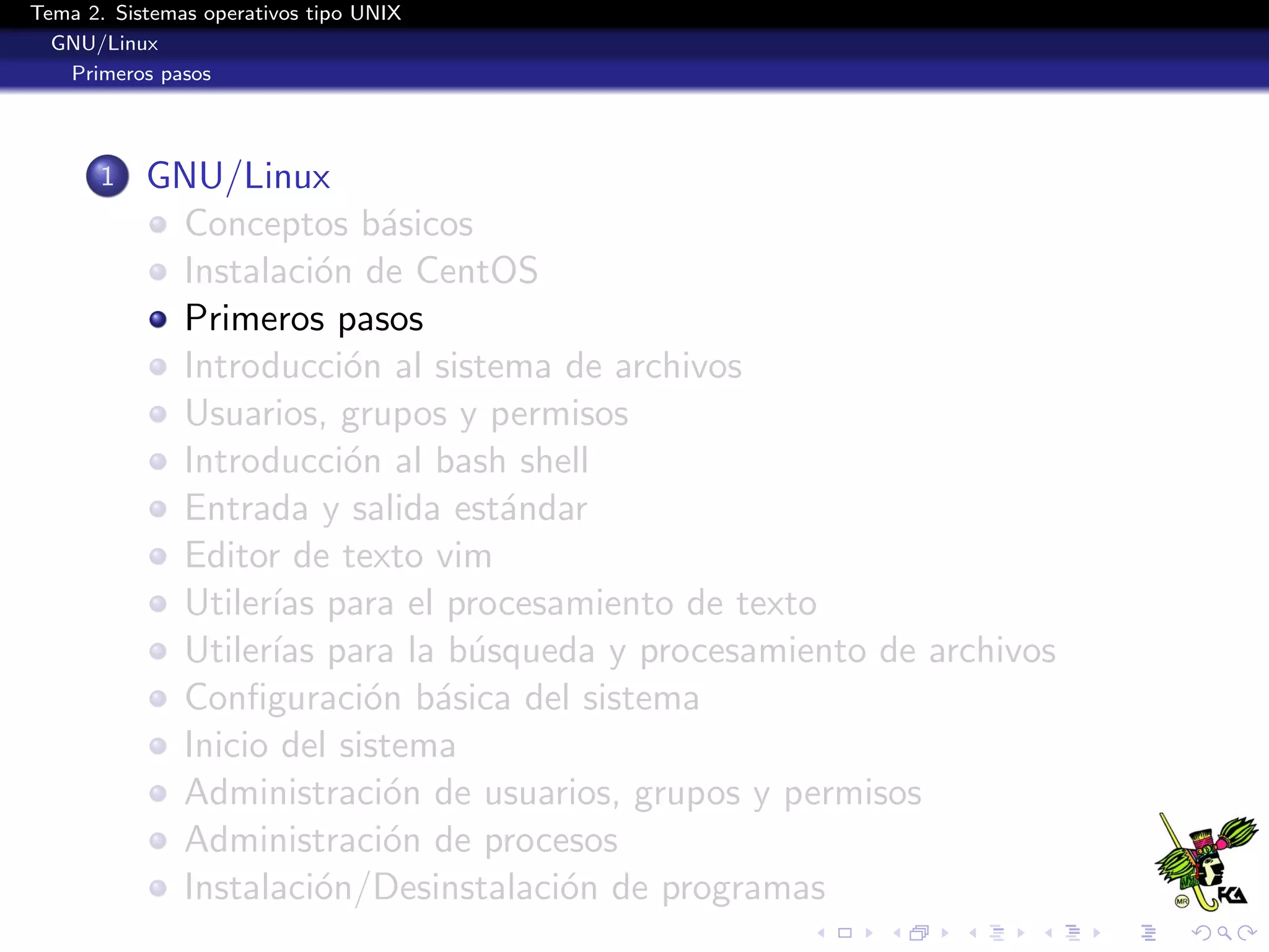 Tema 2. Sistemas operativos tipo UNIX
  GNU/Linux
   Primeros pasos




       1   GNU/Linux
            Conceptos b´sicos
                           a
            Instalaci´n de CentOS
                      o
            Primeros pasos
            Introducci´n al sistema de archivos
                        o
            Usuarios, grupos y permisos
            Introducci´n al bash shell
                        o
            Entrada y salida est´ndar
                                 a
            Editor de texto vim
            Utiler´ para el procesamiento de texto
                  ıas
            Utiler´ para la b´squeda y procesamiento de archivos
                  ıas          u
            Conﬁguraci´n b´sica del sistema
                          o a
            Inicio del sistema
            Administraci´n de usuarios, grupos y permisos
                           o
            Administraci´n de procesos
                           o
            Instalaci´n/Desinstalaci´n de programas
                      o             o
 