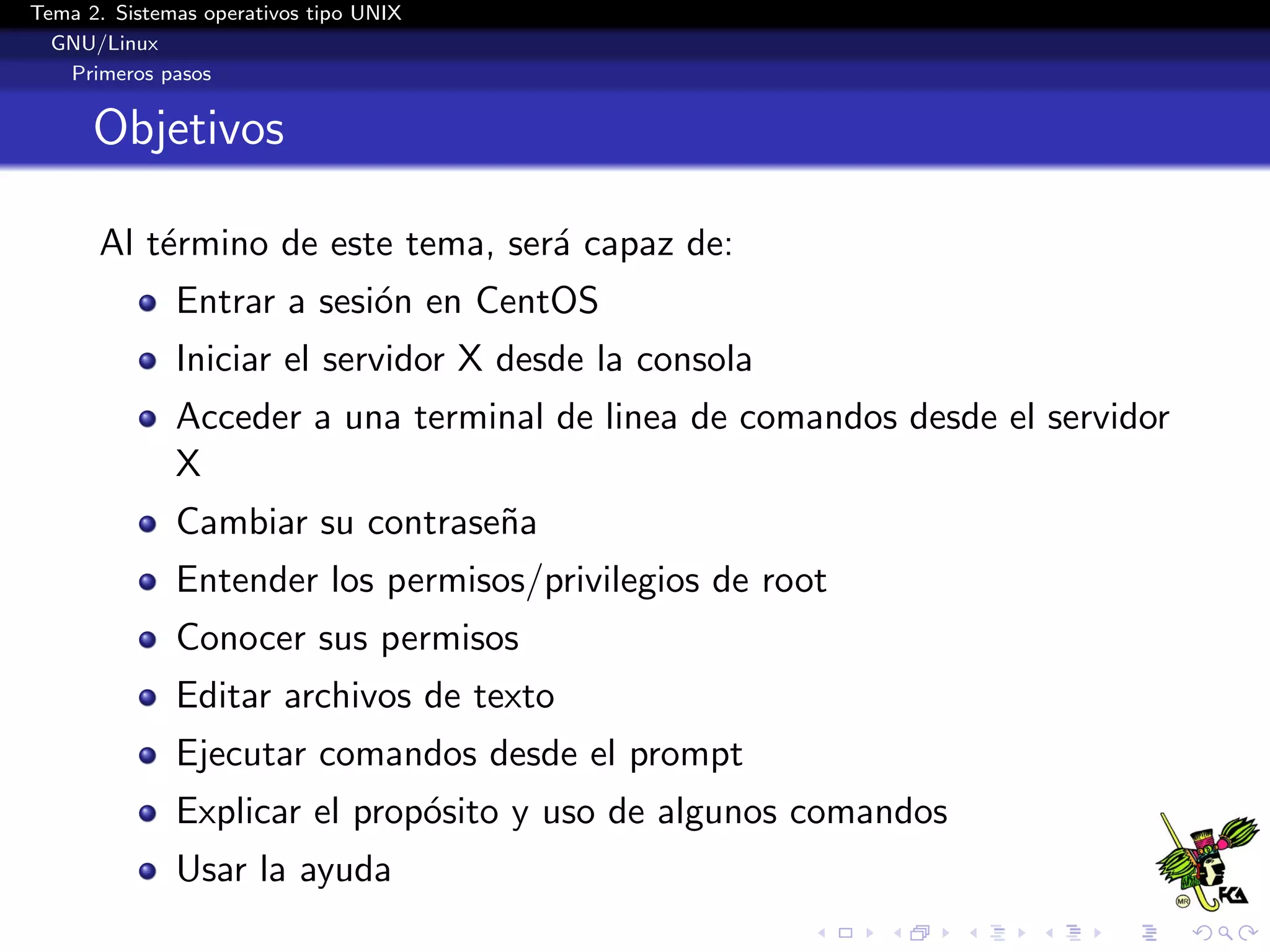 Tema 2. Sistemas operativos tipo UNIX
  GNU/Linux
   Primeros pasos


      Objetivos

      Al t´rmino de este tema, ser´ capaz de:
          e                       a
              Entrar a sesi´n en CentOS
                           o
              Iniciar el servidor X desde la consola
              Acceder a una terminal de linea de comandos desde el servidor
              X
              Cambiar su contrase˜a
                                 n
              Entender los permisos/privilegios de root
              Conocer sus permisos
              Editar archivos de texto
              Ejecutar comandos desde el prompt
              Explicar el prop´sito y uso de algunos comandos
                              o
              Usar la ayuda
 