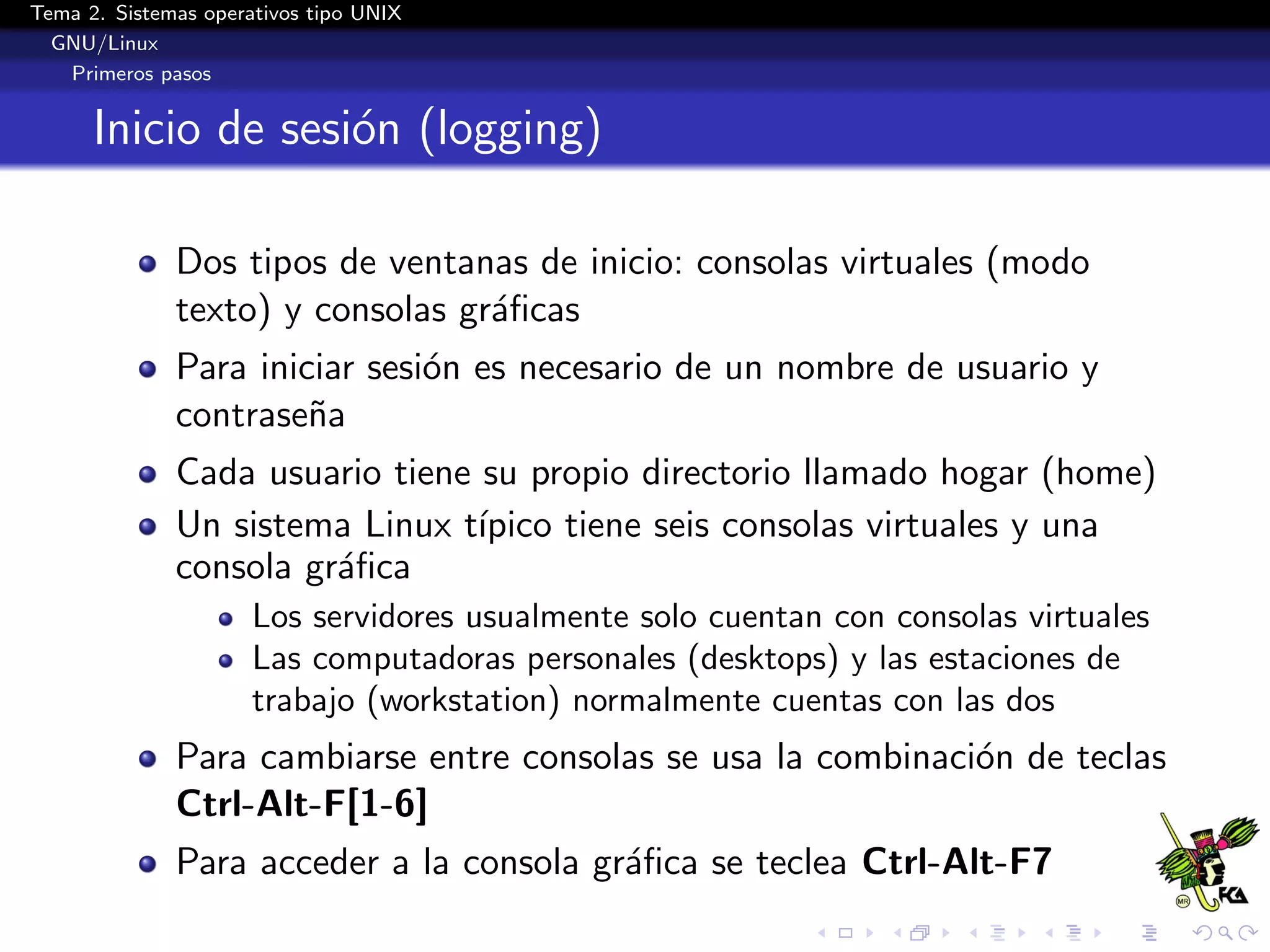 Tema 2. Sistemas operativos tipo UNIX
  GNU/Linux
   Primeros pasos


      Inicio de sesi´n (logging)
                    o

              Dos tipos de ventanas de inicio: consolas virtuales (modo
              texto) y consolas gr´ﬁcas
                                  a
              Para iniciar sesi´n es necesario de un nombre de usuario y
                               o
              contrase˜a
                       n
              Cada usuario tiene su propio directorio llamado hogar (home)
              Un sistema Linux t´ıpico tiene seis consolas virtuales y una
              consola gr´ﬁca
                        a
                      Los servidores usualmente solo cuentan con consolas virtuales
                      Las computadoras personales (desktops) y las estaciones de
                      trabajo (workstation) normalmente cuentas con las dos
              Para cambiarse entre consolas se usa la combinaci´n de teclas
                                                               o
              Ctrl-Alt-F[1-6]
              Para acceder a la consola gr´ﬁca se teclea Ctrl-Alt-F7
                                          a
 