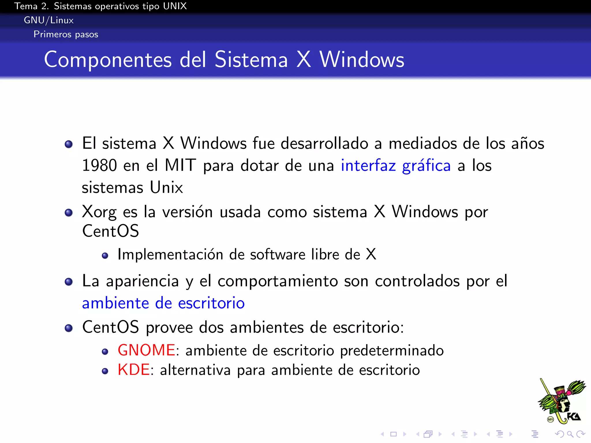 Tema 2. Sistemas operativos tipo UNIX
  GNU/Linux
   Primeros pasos


      Componentes del Sistema X Windows


              El sistema X Windows fue desarrollado a mediados de los a˜os
                                                                       n
              1980 en el MIT para dotar de una interfaz gr´ﬁca a los
                                                          a
              sistemas Unix
              Xorg es la versi´n usada como sistema X Windows por
                              o
              CentOS
                      Implementaci´n de software libre de X
                                  o
              La apariencia y el comportamiento son controlados por el
              ambiente de escritorio
              CentOS provee dos ambientes de escritorio:
                      GNOME: ambiente de escritorio predeterminado
                      KDE: alternativa para ambiente de escritorio
 