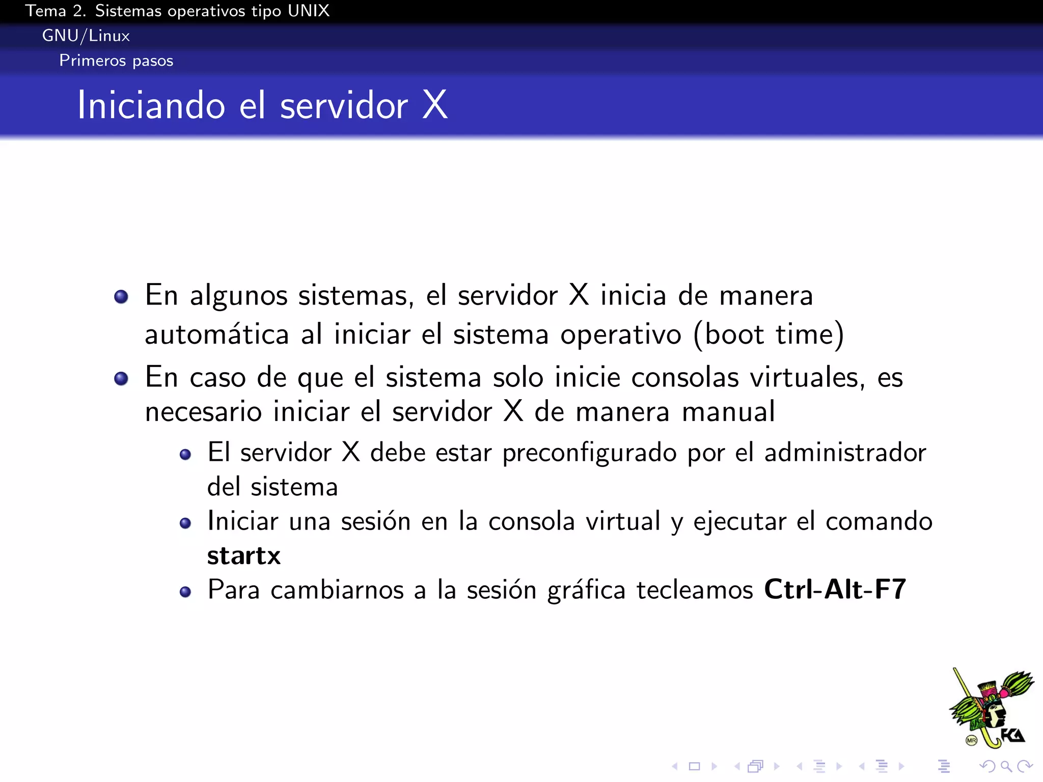 Tema 2. Sistemas operativos tipo UNIX
  GNU/Linux
   Primeros pasos


      Iniciando el servidor X



              En algunos sistemas, el servidor X inicia de manera
              autom´tica al iniciar el sistema operativo (boot time)
                    a
              En caso de que el sistema solo inicie consolas virtuales, es
              necesario iniciar el servidor X de manera manual
                      El servidor X debe estar preconﬁgurado por el administrador
                      del sistema
                      Iniciar una sesi´n en la consola virtual y ejecutar el comando
                                      o
                      startx
                      Para cambiarnos a la sesi´n gr´ﬁca tecleamos Ctrl-Alt-F7
                                                 o    a
 