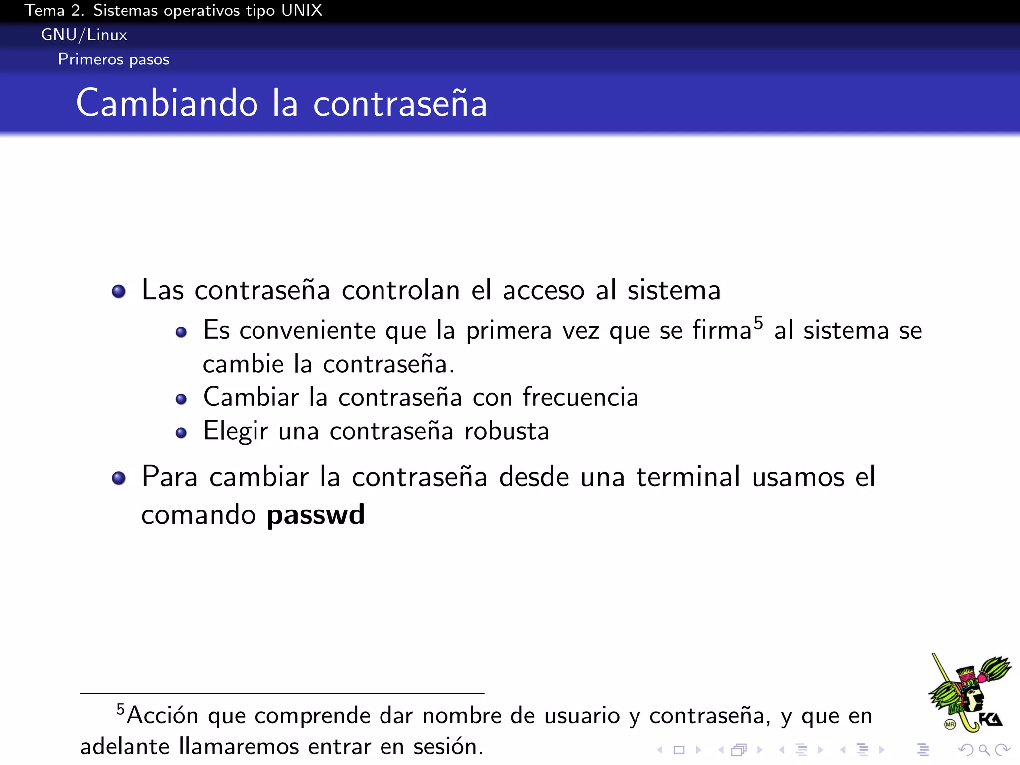 Tema 2. Sistemas operativos tipo UNIX
  GNU/Linux
   Primeros pasos


      Cambiando la contrase˜a
                           n



               Las contrase˜a controlan el acceso al sistema
                           n
                      Es conveniente que la primera vez que se ﬁrma5 al sistema se
                      cambie la contrase˜a.
                                        n
                      Cambiar la contrase˜a con frecuencia
                                          n
                      Elegir una contrase˜a robusta
                                         n
               Para cambiar la contrase˜a desde una terminal usamos el
                                       n
               comando passwd




           5
          Acci´n que comprende dar nombre de usuario y contrase˜a, y que en
              o                                                n
      adelante llamaremos entrar en sesi´n.
                                        o
 
