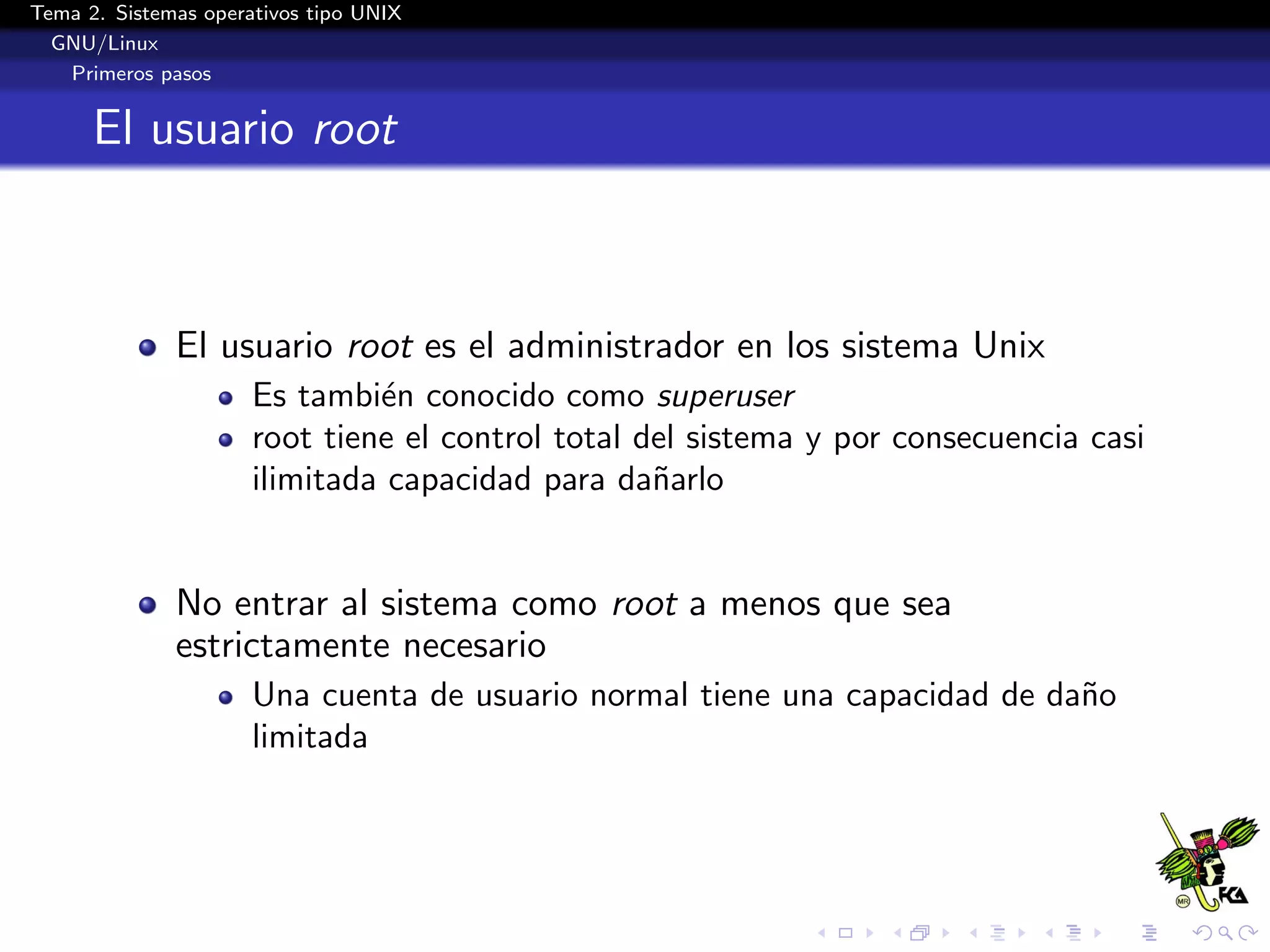 Tema 2. Sistemas operativos tipo UNIX
  GNU/Linux
   Primeros pasos


      El usuario root



              El usuario root es el administrador en los sistema Unix
                      Es tambi´n conocido como superuser
                               e
                      root tiene el control total del sistema y por consecuencia casi
                      ilimitada capacidad para da˜arlo
                                                   n


              No entrar al sistema como root a menos que sea
              estrictamente necesario
                      Una cuenta de usuario normal tiene una capacidad de da˜o
                                                                            n
                      limitada
 