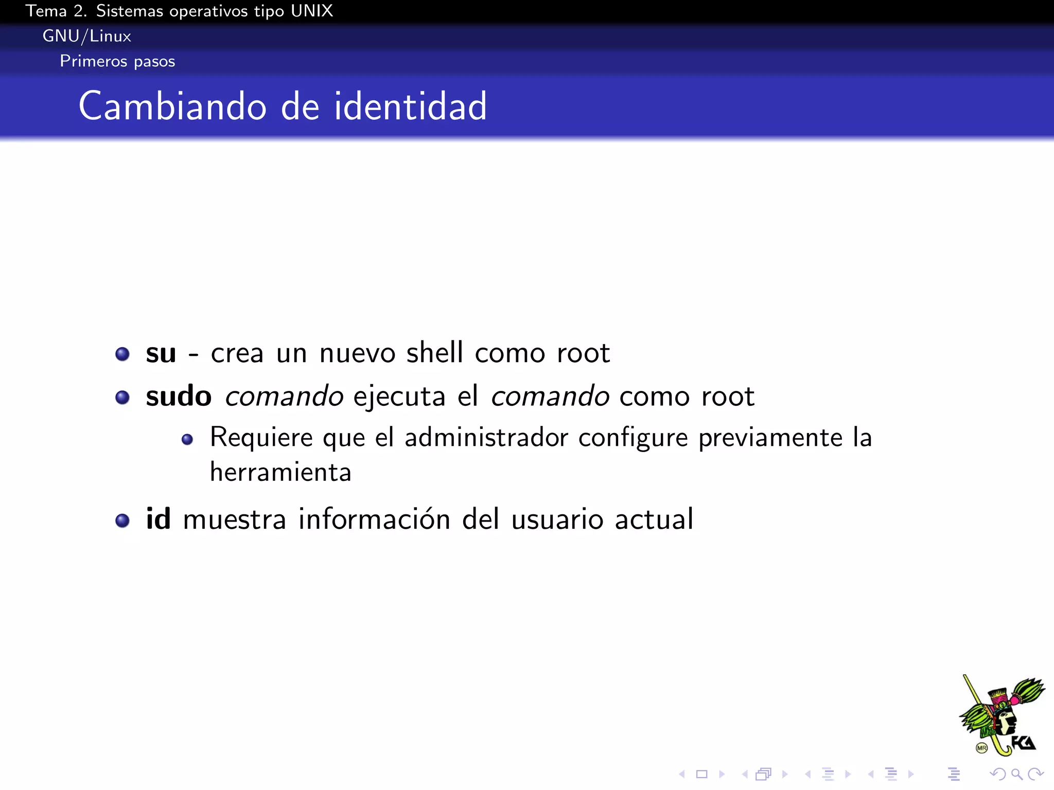 Tema 2. Sistemas operativos tipo UNIX
  GNU/Linux
   Primeros pasos


      Cambiando de identidad




              su - crea un nuevo shell como root
              sudo comando ejecuta el comando como root
                      Requiere que el administrador conﬁgure previamente la
                      herramienta
              id muestra informaci´n del usuario actual
                                  o
 