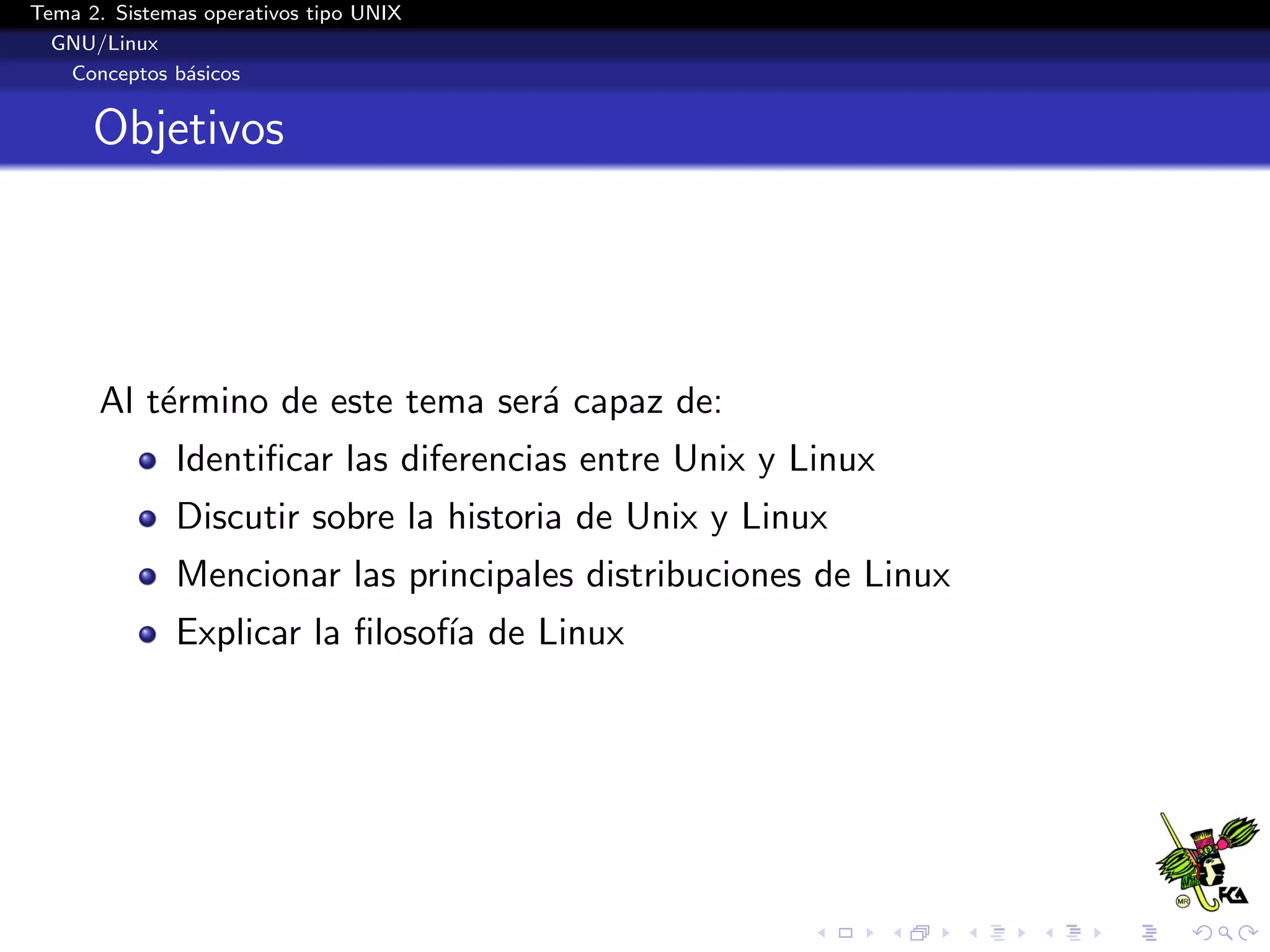 Tema 2. Sistemas operativos tipo UNIX
  GNU/Linux
   Conceptos b´sicos
               a


      Objetivos




      Al t´rmino de este tema ser´ capaz de:
          e                      a
              Identiﬁcar las diferencias entre Unix y Linux
              Discutir sobre la historia de Unix y Linux
              Mencionar las principales distribuciones de Linux
              Explicar la ﬁlosof´ de Linux
                                ıa
 