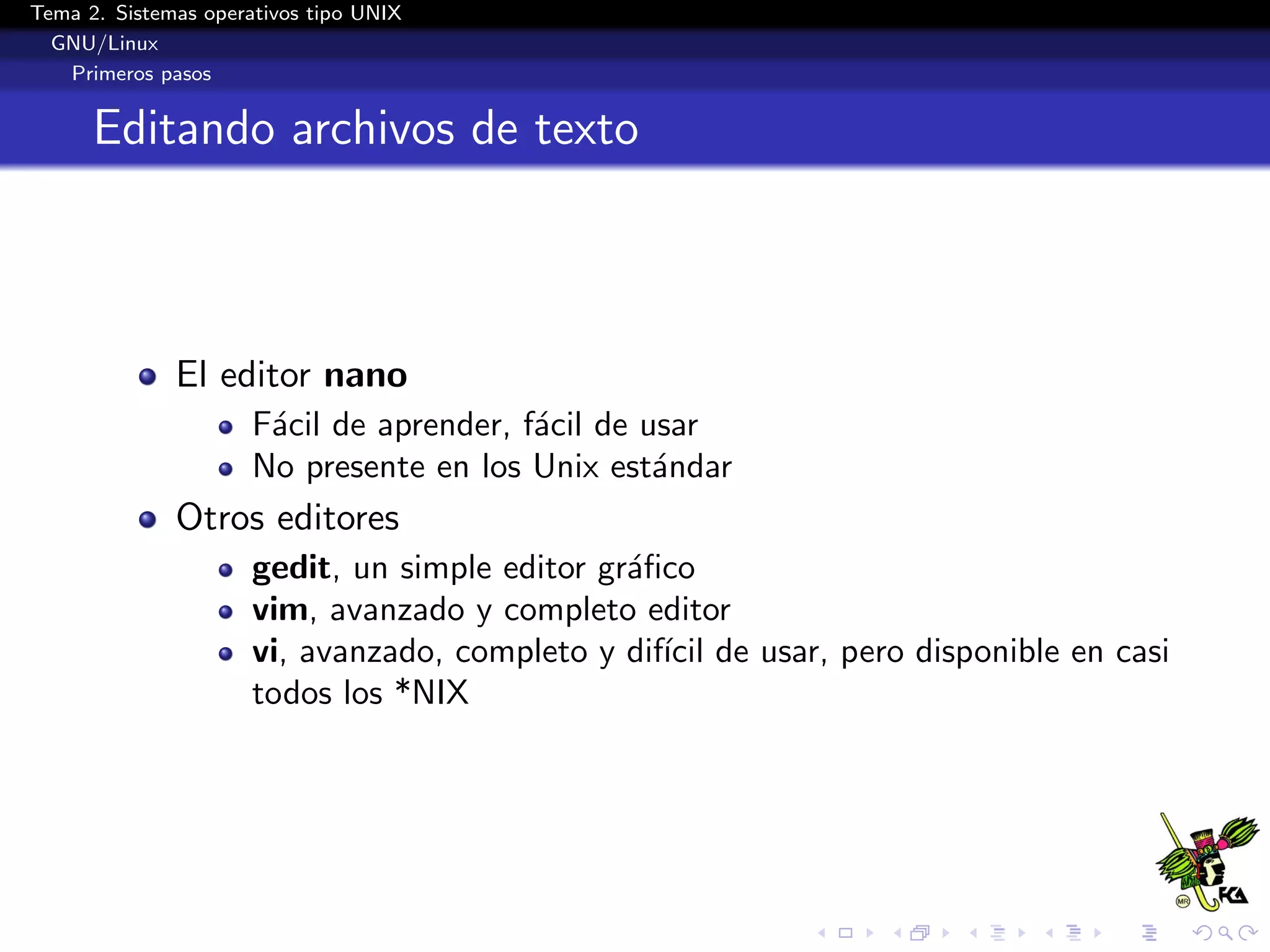 Tema 2. Sistemas operativos tipo UNIX
  GNU/Linux
   Primeros pasos


      Editando archivos de texto



              El editor nano
                      F´cil de aprender, f´cil de usar
                       a                  a
                      No presente en los Unix est´ndar
                                                   a
              Otros editores
                      gedit, un simple editor gr´ﬁco
                                                a
                      vim, avanzado y completo editor
                      vi, avanzado, completo y dif´ de usar, pero disponible en casi
                                                  ıcil
                      todos los *NIX
 
