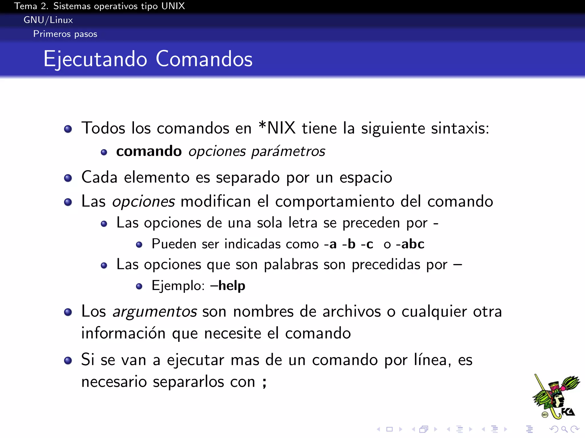 Tema 2. Sistemas operativos tipo UNIX
  GNU/Linux
   Primeros pasos


      Ejecutando Comandos

              Todos los comandos en *NIX tiene la siguiente sintaxis:
                      comando opciones par´metros
                                          a
              Cada elemento es separado por un espacio
              Las opciones modiﬁcan el comportamiento del comando
                      Las opciones de una sola letra se preceden por -
                             Pueden ser indicadas como -a -b -c o -abc
                      Las opciones que son palabras son precedidas por –
                             Ejemplo: –help
              Los argumentos son nombres de archivos o cualquier otra
              informaci´n que necesite el comando
                       o
              Si se van a ejecutar mas de un comando por l´
                                                          ınea, es
              necesario separarlos con ;
 