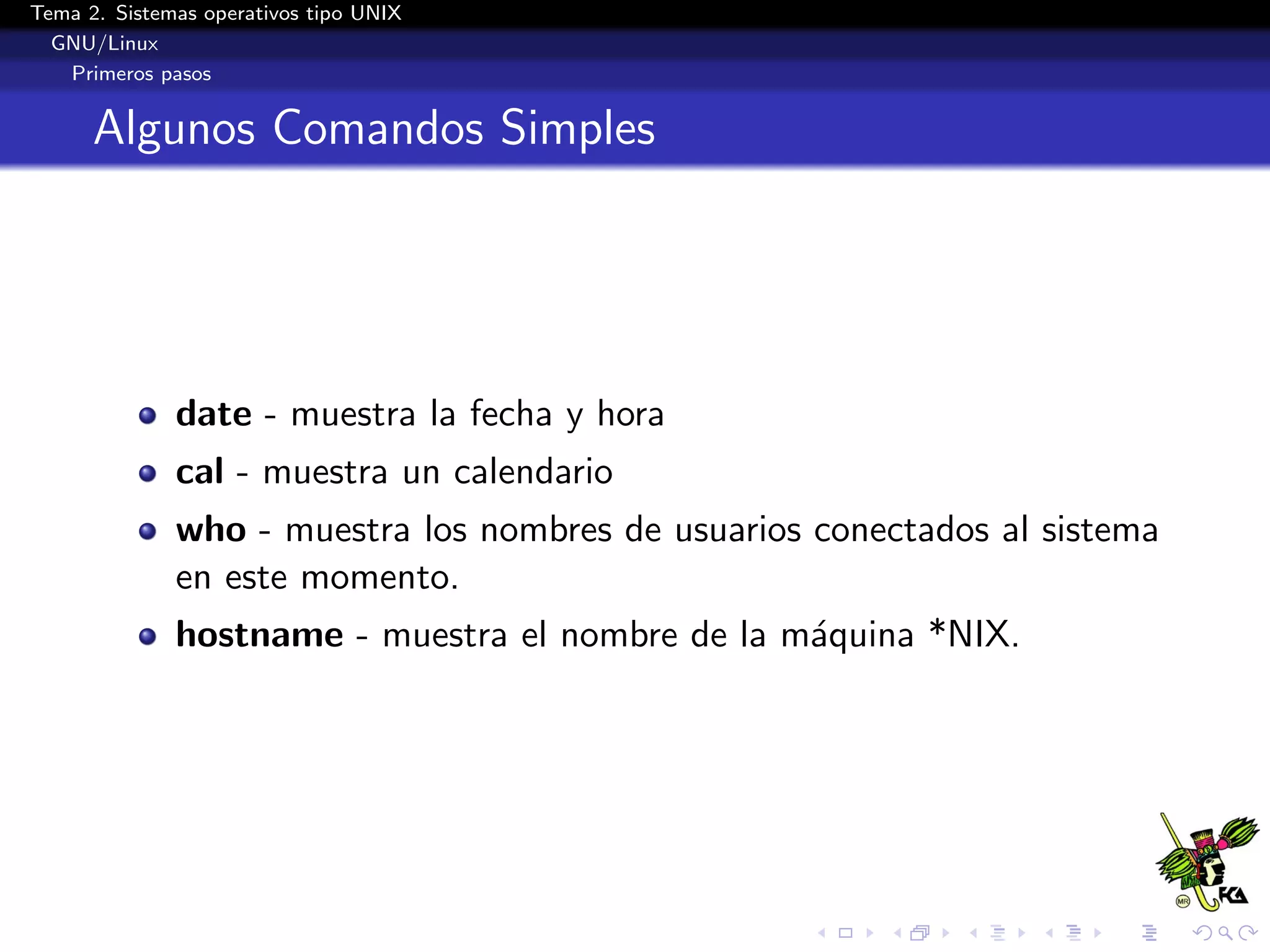Tema 2. Sistemas operativos tipo UNIX
  GNU/Linux
   Primeros pasos


      Algunos Comandos Simples




              date - muestra la fecha y hora
              cal - muestra un calendario
              who - muestra los nombres de usuarios conectados al sistema
              en este momento.
              hostname - muestra el nombre de la m´quina *NIX.
                                                  a
 