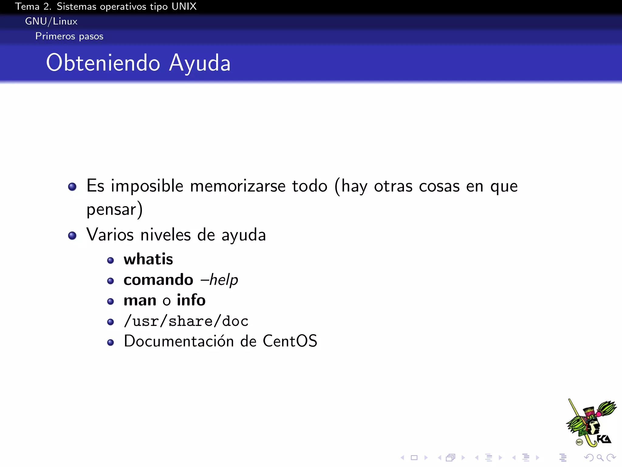 Tema 2. Sistemas operativos tipo UNIX
  GNU/Linux
   Primeros pasos


      Obteniendo Ayuda



              Es imposible memorizarse todo (hay otras cosas en que
              pensar)
              Varios niveles de ayuda
                      whatis
                      comando –help
                      man o info
                      /usr/share/doc
                      Documentaci´n de CentOS
                                 o
 