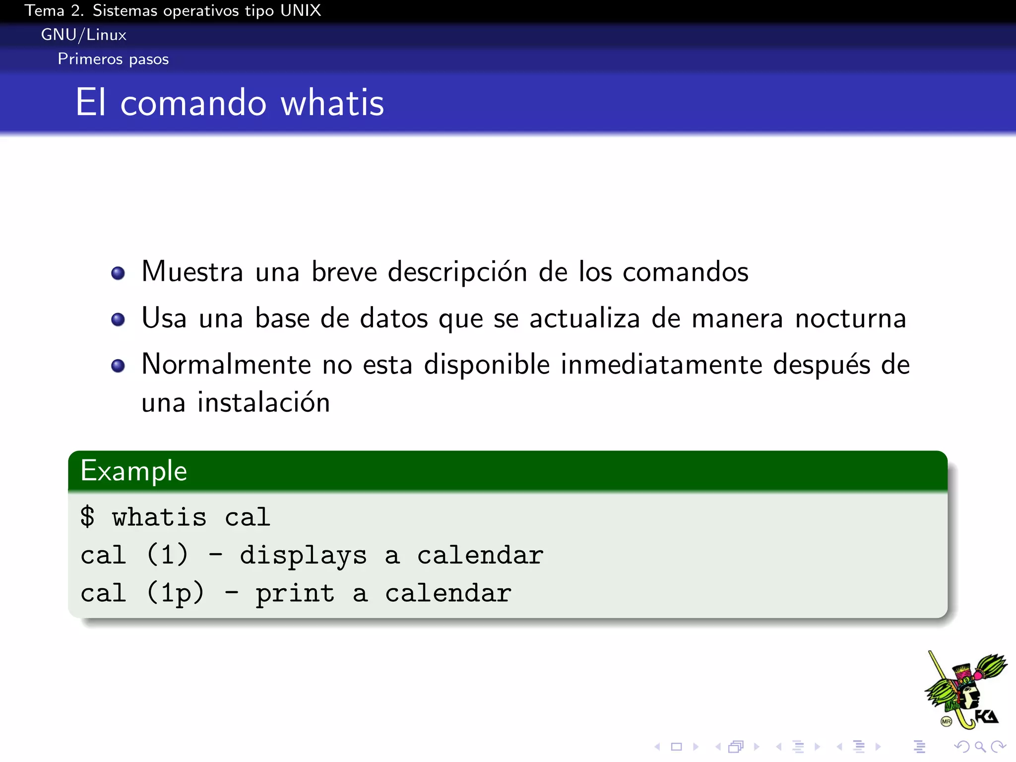 Tema 2. Sistemas operativos tipo UNIX
  GNU/Linux
   Primeros pasos


      El comando whatis



              Muestra una breve descripci´n de los comandos
                                         o
              Usa una base de datos que se actualiza de manera nocturna
              Normalmente no esta disponible inmediatamente despu´s de
                                                                 e
              una instalaci´n
                           o

      Example
      $ whatis cal
      cal (1) - displays a calendar
      cal (1p) - print a calendar
 
