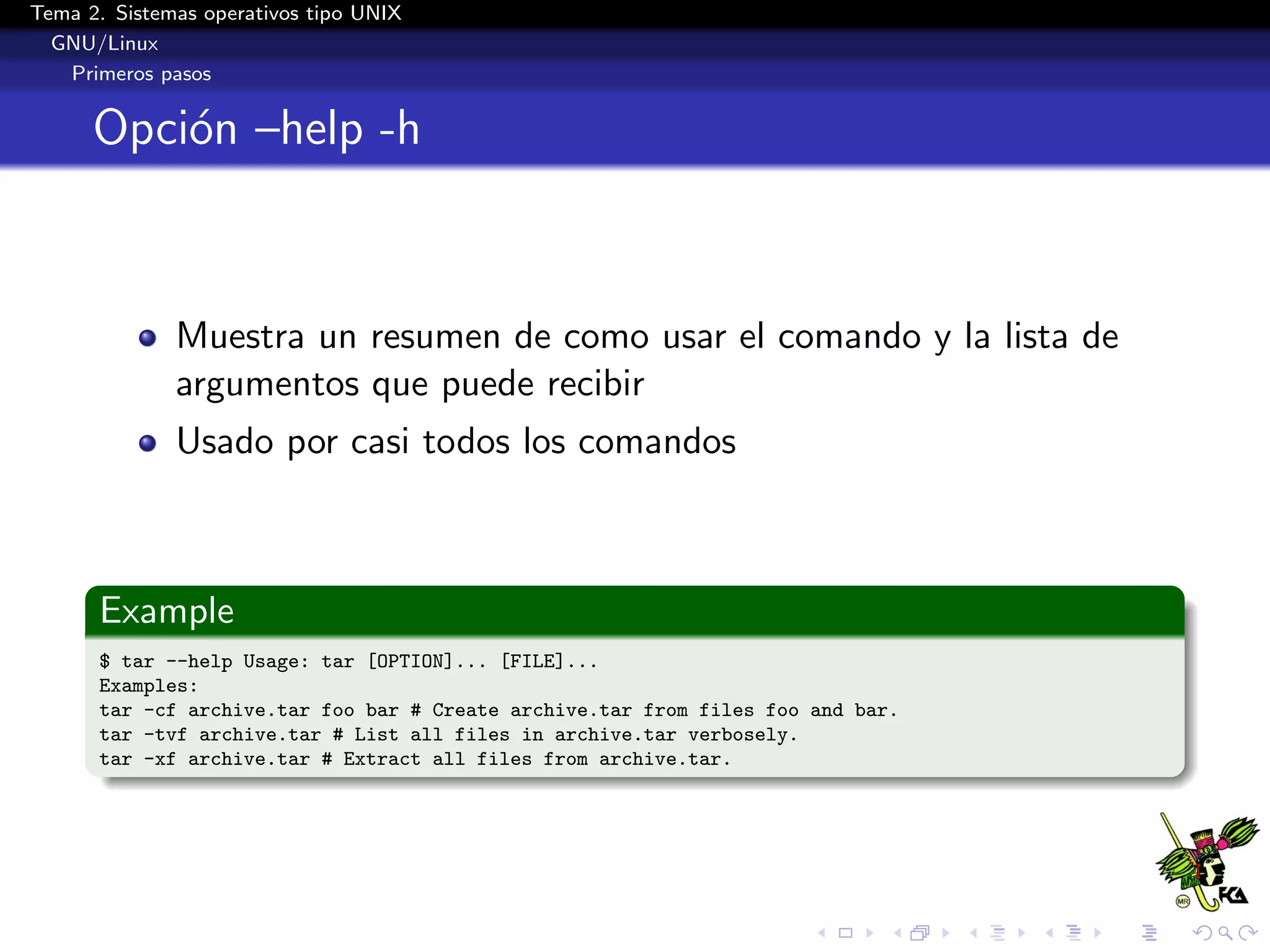 Tema 2. Sistemas operativos tipo UNIX
  GNU/Linux
   Primeros pasos


      Opci´n –help -h
          o



              Muestra un resumen de como usar el comando y la lista de
              argumentos que puede recibir
              Usado por casi todos los comandos



      Example
      $ tar --help Usage: tar [OPTION]... [FILE]...
      Examples:
      tar -cf archive.tar foo bar # Create archive.tar from files foo and bar.
      tar -tvf archive.tar # List all files in archive.tar verbosely.
      tar -xf archive.tar # Extract all files from archive.tar.
 