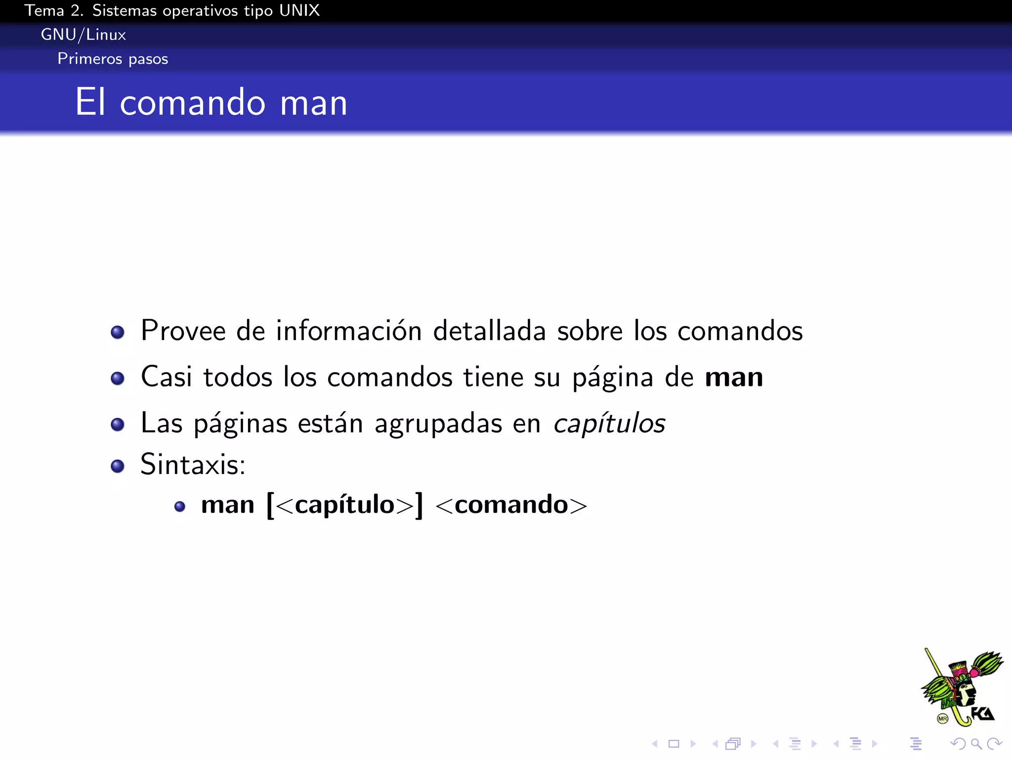 Tema 2. Sistemas operativos tipo UNIX
  GNU/Linux
   Primeros pasos


      El comando man




              Provee de informaci´n detallada sobre los comandos
                                 o
              Casi todos los comandos tiene su p´gina de man
                                                a
              Las p´ginas est´n agrupadas en cap´
                   a         a                  ıtulos
              Sintaxis:
                      man [<cap´
                               ıtulo>] <comando>
 