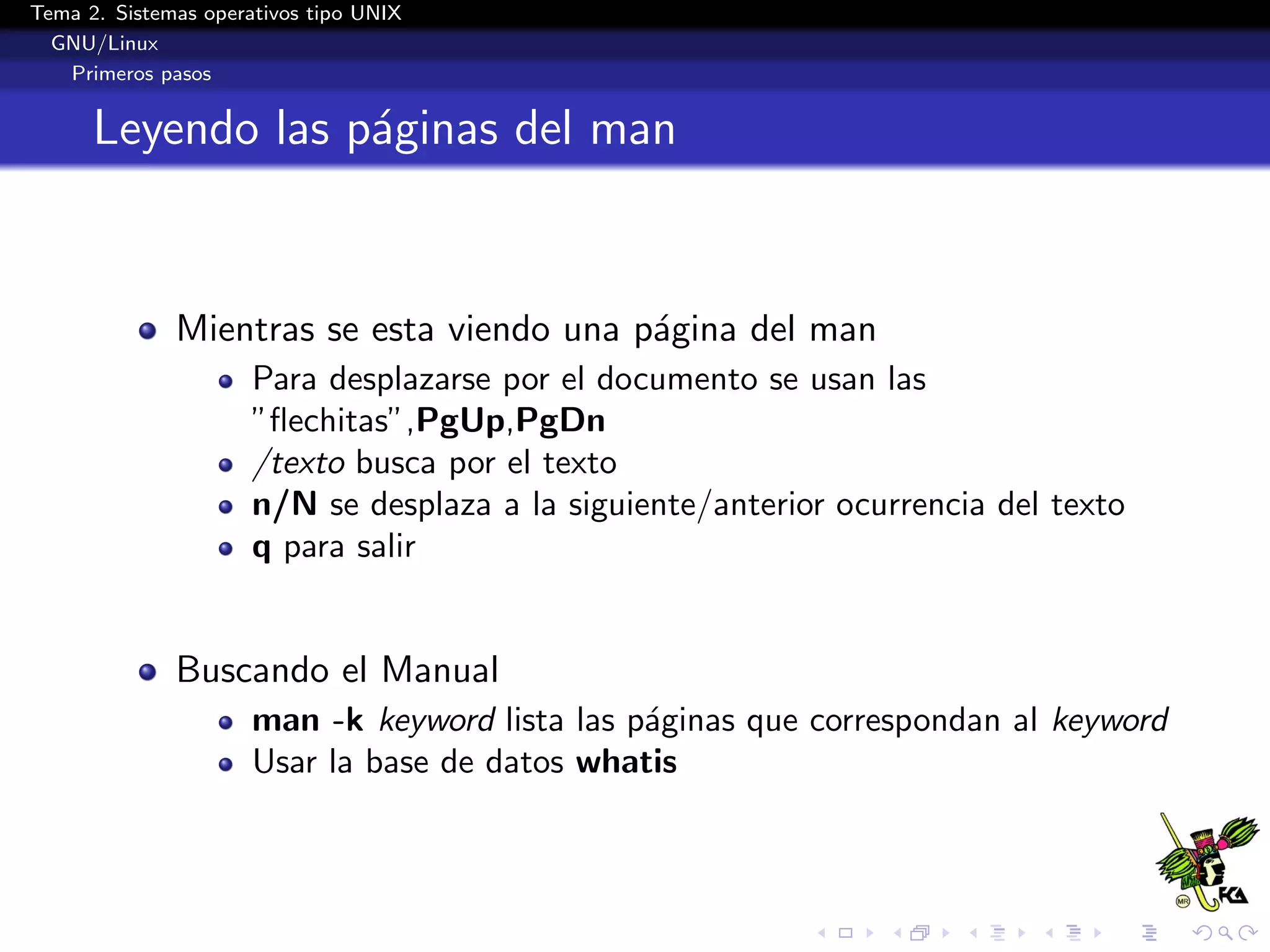 Tema 2. Sistemas operativos tipo UNIX
  GNU/Linux
   Primeros pasos


      Leyendo las p´ginas del man
                   a


              Mientras se esta viendo una p´gina del man
                                           a
                      Para desplazarse por el documento se usan las
                      ”ﬂechitas”,PgUp,PgDn
                      /texto busca por el texto
                      n/N se desplaza a la siguiente/anterior ocurrencia del texto
                      q para salir


              Buscando el Manual
                      man -k keyword lista las p´ginas que correspondan al keyword
                                                a
                      Usar la base de datos whatis
 