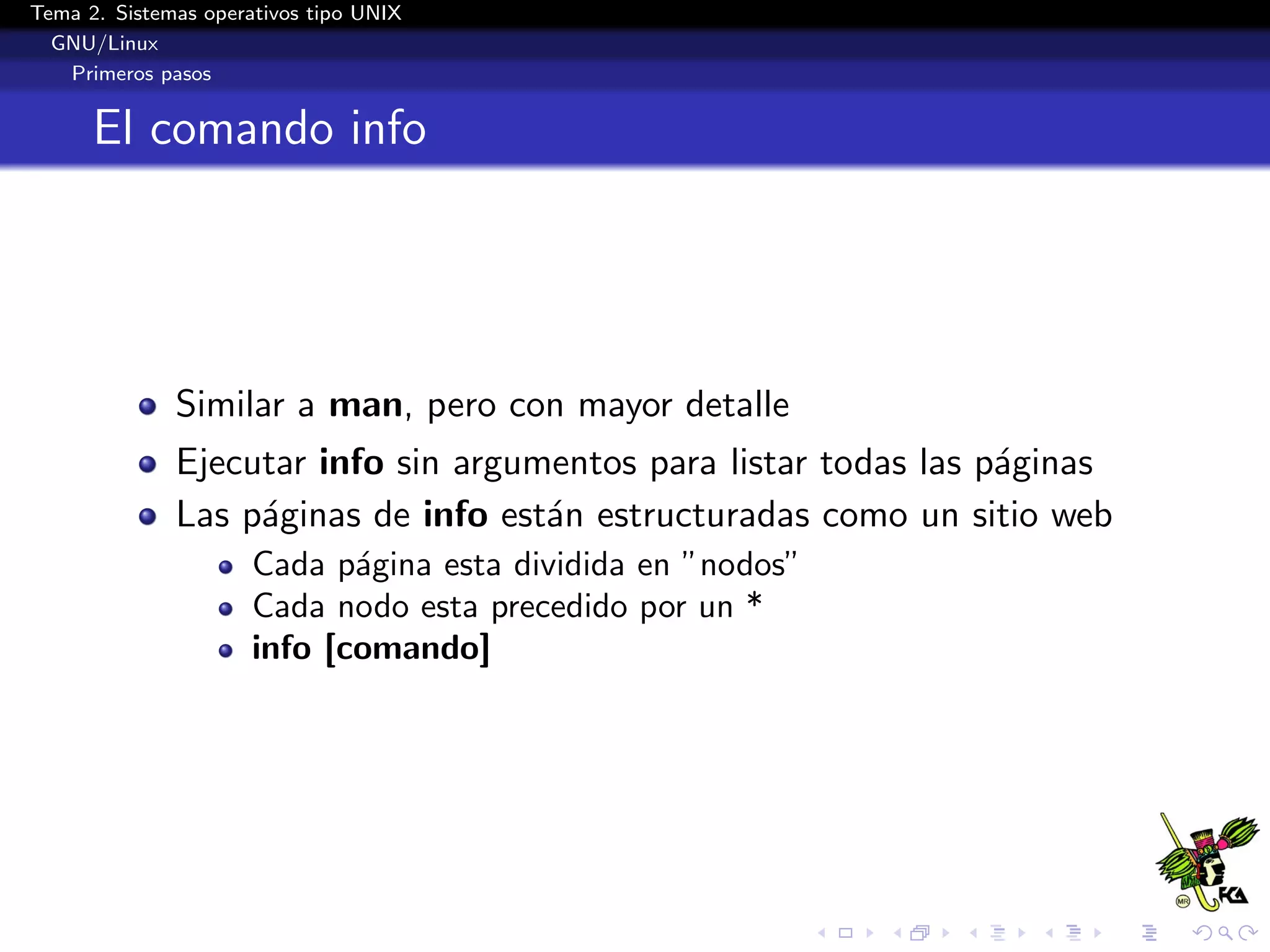 Tema 2. Sistemas operativos tipo UNIX
  GNU/Linux
   Primeros pasos


      El comando info




              Similar a man, pero con mayor detalle
              Ejecutar info sin argumentos para listar todas las p´ginas
                                                                  a
              Las p´ginas de info est´n estructuradas como un sitio web
                   a                 a
                      Cada p´gina esta dividida en ”nodos”
                             a
                      Cada nodo esta precedido por un *
                      info [comando]
 