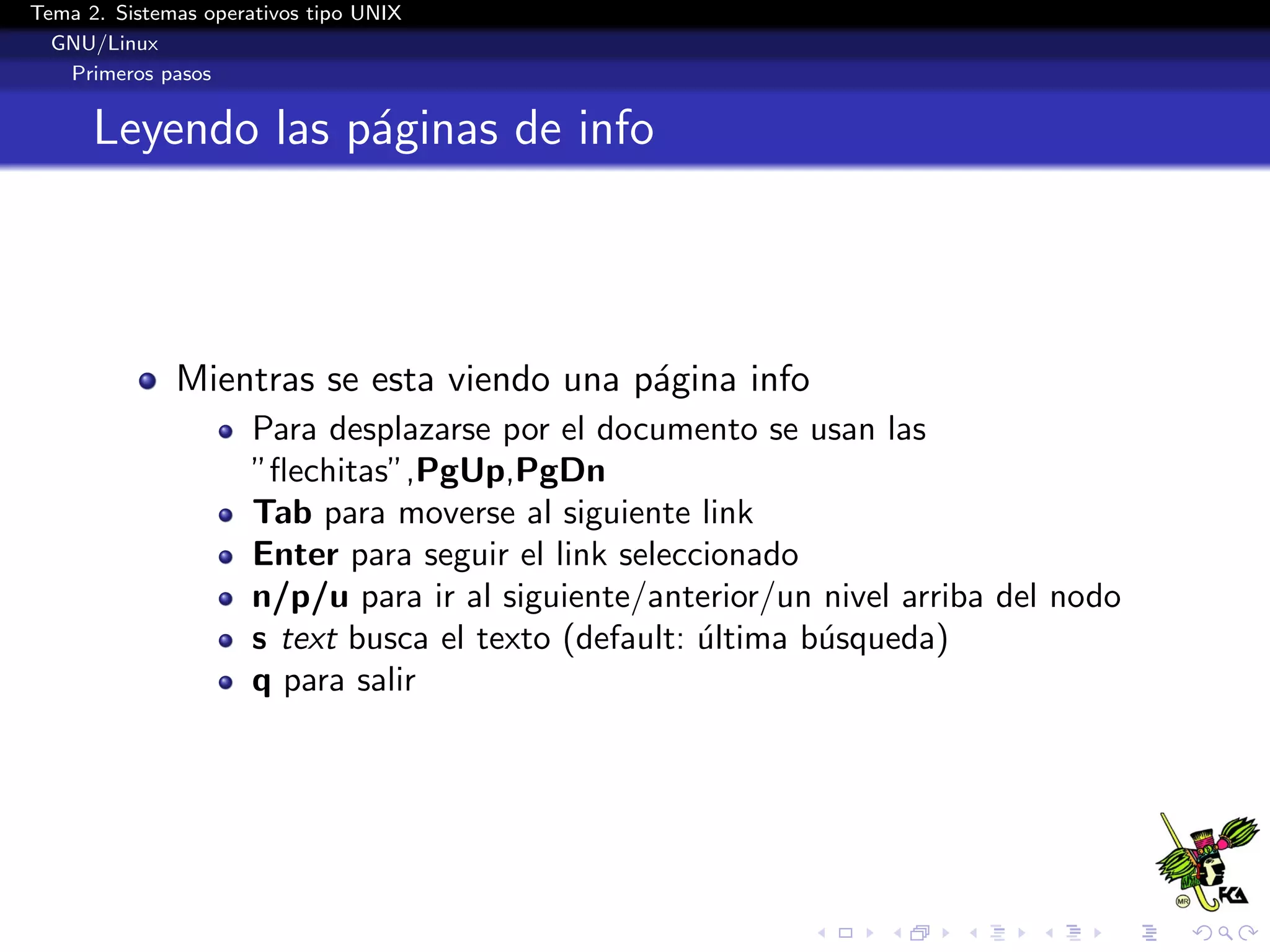 Tema 2. Sistemas operativos tipo UNIX
  GNU/Linux
   Primeros pasos


      Leyendo las p´ginas de info
                   a



              Mientras se esta viendo una p´gina info
                                           a
                      Para desplazarse por el documento se usan las
                      ”ﬂechitas”,PgUp,PgDn
                      Tab para moverse al siguiente link
                      Enter para seguir el link seleccionado
                      n/p/u para ir al siguiente/anterior/un nivel arriba del nodo
                      s text busca el texto (default: ultima b´squeda)
                                                      ´       u
                      q para salir
 