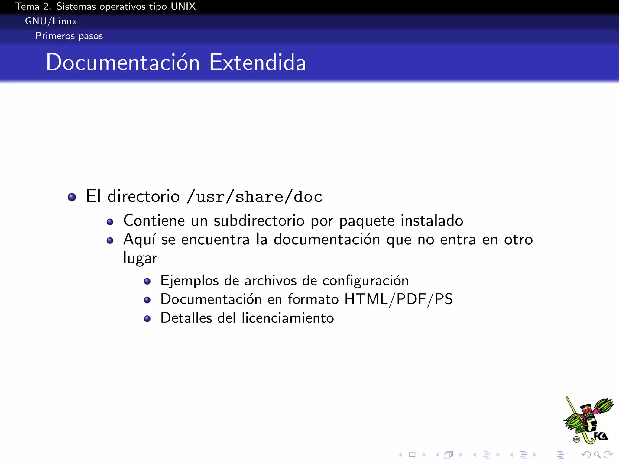 Tema 2. Sistemas operativos tipo UNIX
  GNU/Linux
   Primeros pasos


      Documentaci´n Extendida
                 o




              El directorio /usr/share/doc
                      Contiene un subdirectorio por paquete instalado
                      Aqu´ se encuentra la documentaci´n que no entra en otro
                          ı                            o
                      lugar
                             Ejemplos de archivos de conﬁguraci´n
                                                               o
                             Documentaci´n en formato HTML/PDF/PS
                                           o
                             Detalles del licenciamiento
 