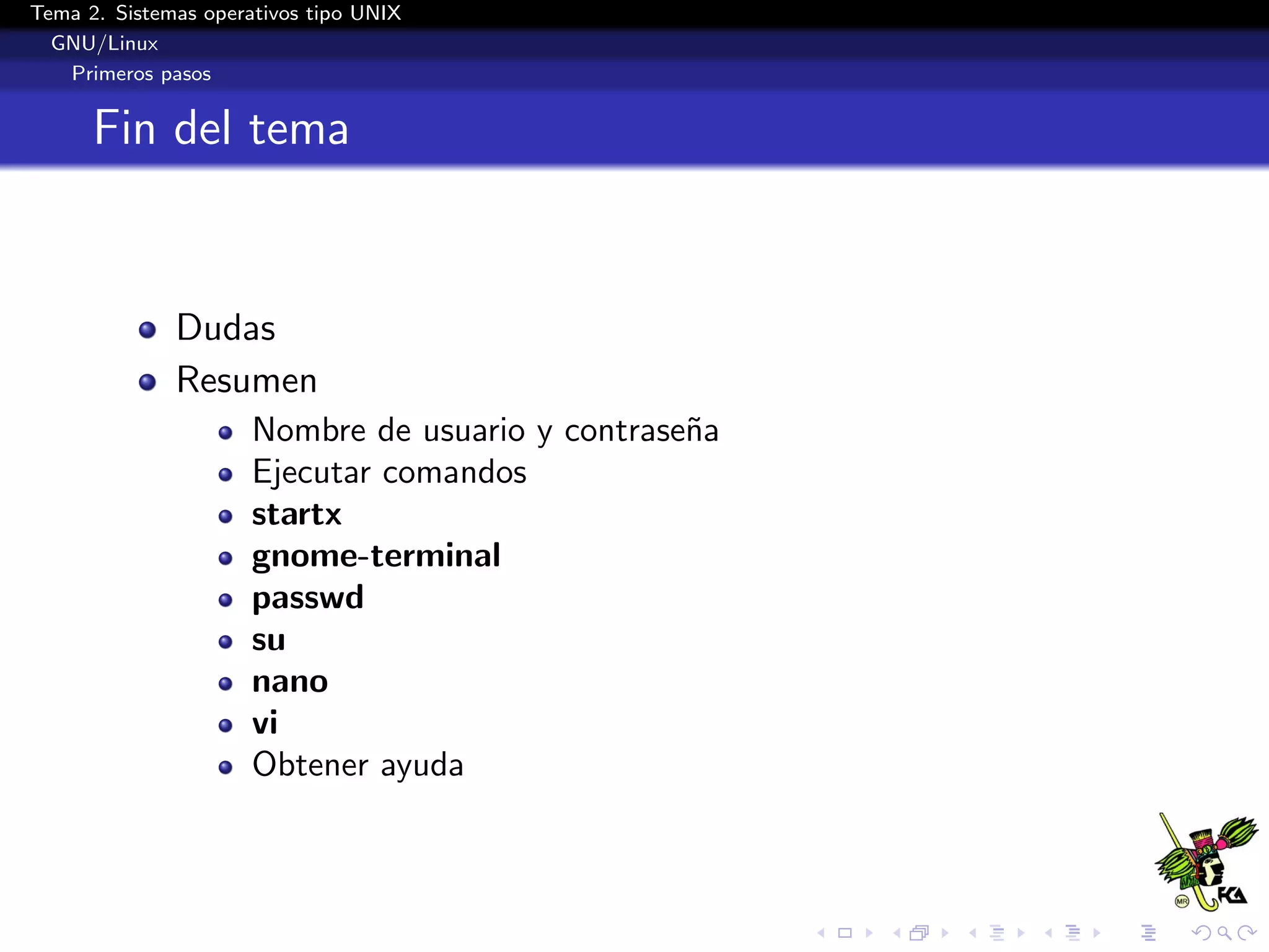 Tema 2. Sistemas operativos tipo UNIX
  GNU/Linux
   Primeros pasos


      Fin del tema


              Dudas
              Resumen
                      Nombre de usuario y contrase˜a
                                                  n
                      Ejecutar comandos
                      startx
                      gnome-terminal
                      passwd
                      su
                      nano
                      vi
                      Obtener ayuda
 
