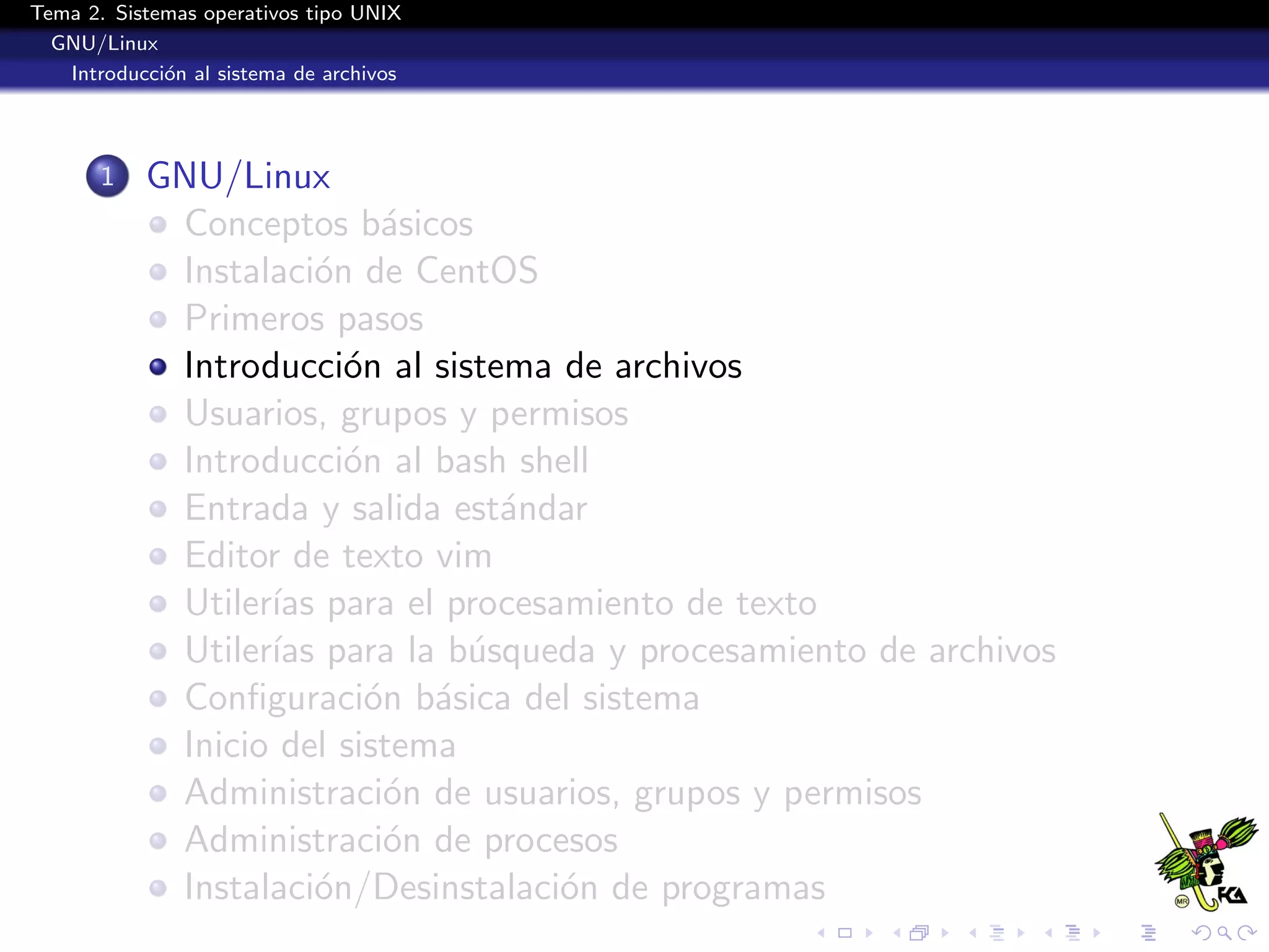 Tema 2. Sistemas operativos tipo UNIX
  GNU/Linux
   Introducci´n al sistema de archivos
             o




       1   GNU/Linux
            Conceptos b´sicos
                           a
            Instalaci´n de CentOS
                      o
            Primeros pasos
            Introducci´n al sistema de archivos
                        o
            Usuarios, grupos y permisos
            Introducci´n al bash shell
                        o
            Entrada y salida est´ndar
                                 a
            Editor de texto vim
            Utiler´ para el procesamiento de texto
                  ıas
            Utiler´ para la b´squeda y procesamiento de archivos
                  ıas          u
            Conﬁguraci´n b´sica del sistema
                          o a
            Inicio del sistema
            Administraci´n de usuarios, grupos y permisos
                           o
            Administraci´n de procesos
                           o
            Instalaci´n/Desinstalaci´n de programas
                      o             o
 