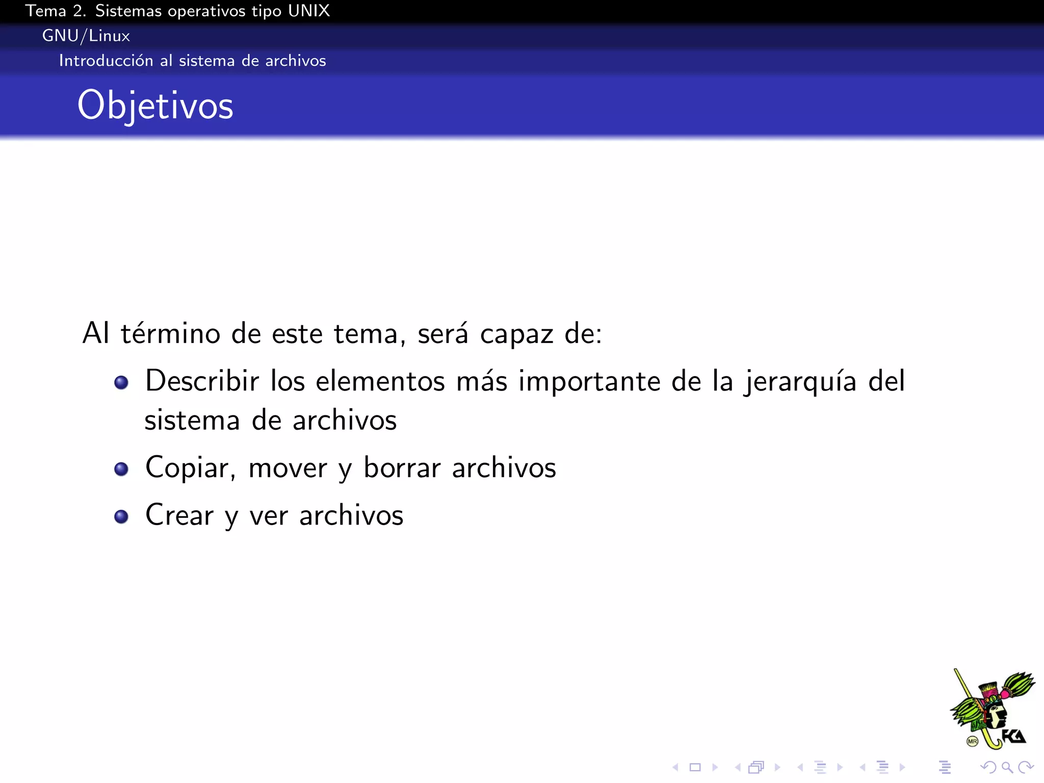 Tema 2. Sistemas operativos tipo UNIX
  GNU/Linux
   Introducci´n al sistema de archivos
             o


      Objetivos




       Al t´rmino de este tema, ser´ capaz de:
           e                       a
              Describir los elementos m´s importante de la jerarqu´ del
                                       a                          ıa
              sistema de archivos
              Copiar, mover y borrar archivos
              Crear y ver archivos
 