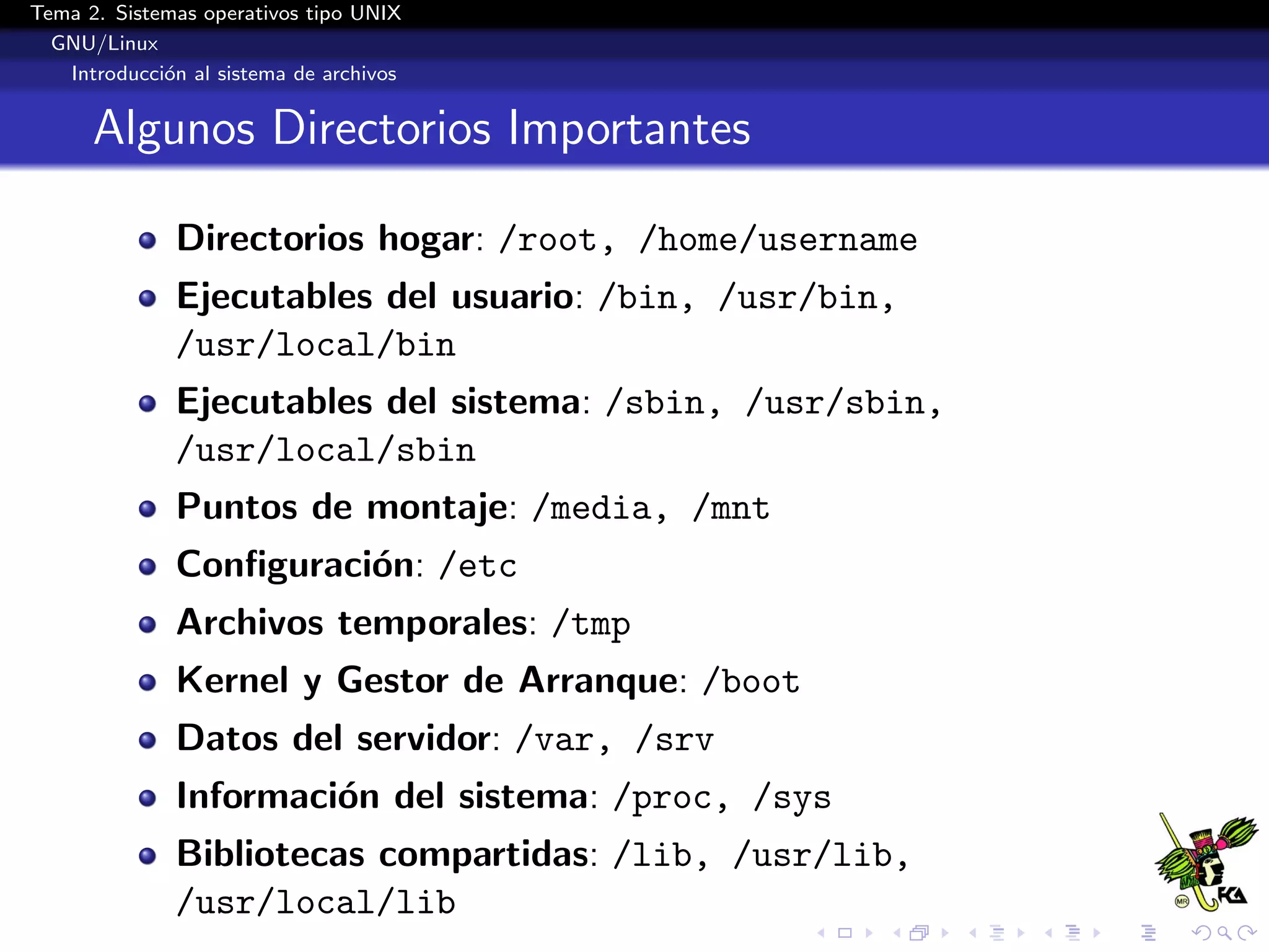 Tema 2. Sistemas operativos tipo UNIX
  GNU/Linux
   Introducci´n al sistema de archivos
             o


      Algunos Directorios Importantes

              Directorios hogar: /root, /home/username
              Ejecutables del usuario: /bin, /usr/bin,
              /usr/local/bin
              Ejecutables del sistema: /sbin, /usr/sbin,
              /usr/local/sbin
              Puntos de montaje: /media, /mnt
              Conﬁguraci´n: /etc
                        o
              Archivos temporales: /tmp
              Kernel y Gestor de Arranque: /boot
              Datos del servidor: /var, /srv
              Informaci´n del sistema: /proc, /sys
                       o
              Bibliotecas compartidas: /lib, /usr/lib,
              /usr/local/lib
 