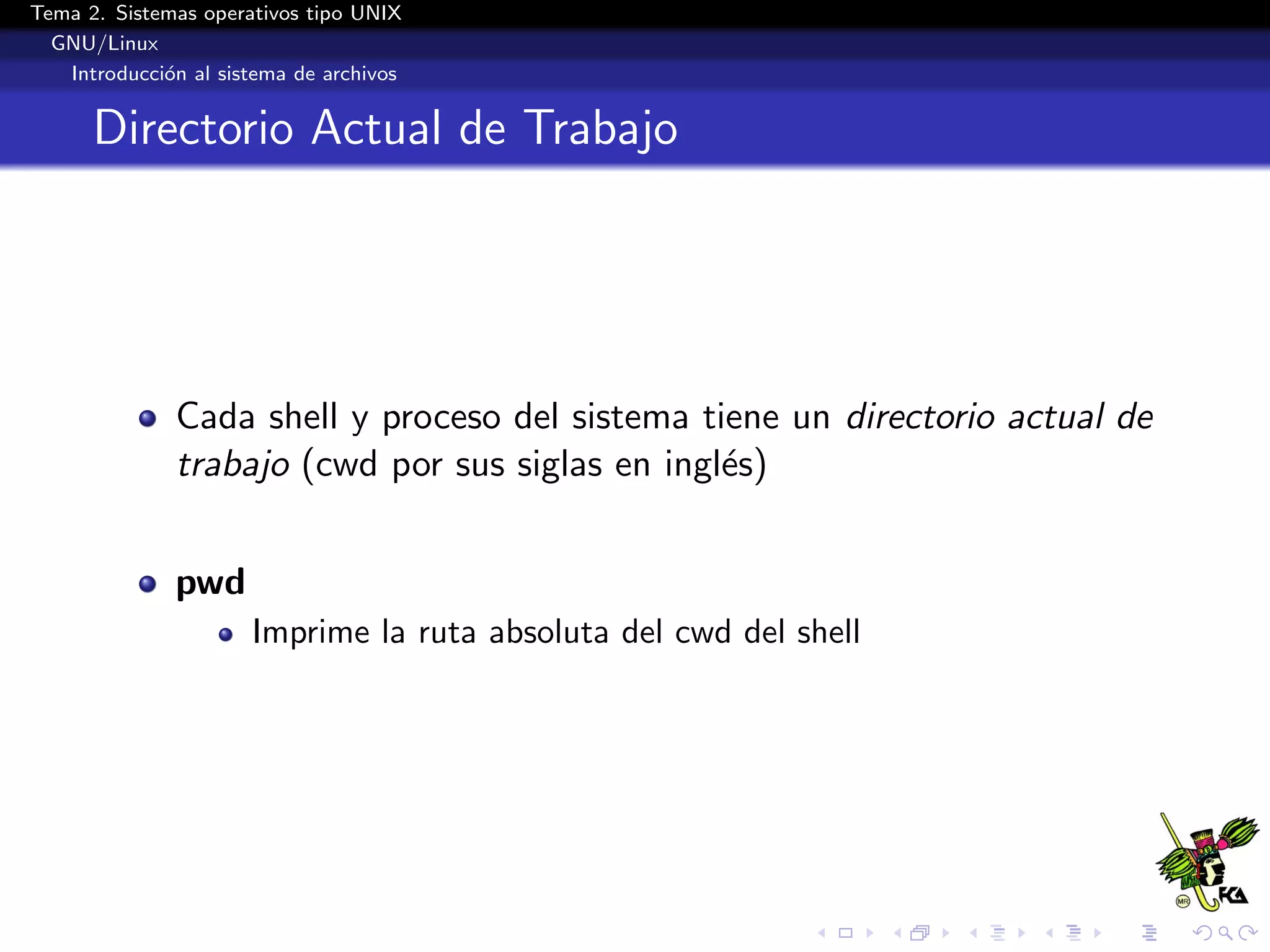 Tema 2. Sistemas operativos tipo UNIX
  GNU/Linux
   Introducci´n al sistema de archivos
             o


      Directorio Actual de Trabajo




              Cada shell y proceso del sistema tiene un directorio actual de
              trabajo (cwd por sus siglas en ingl´s)
                                                 e


              pwd
                      Imprime la ruta absoluta del cwd del shell
 