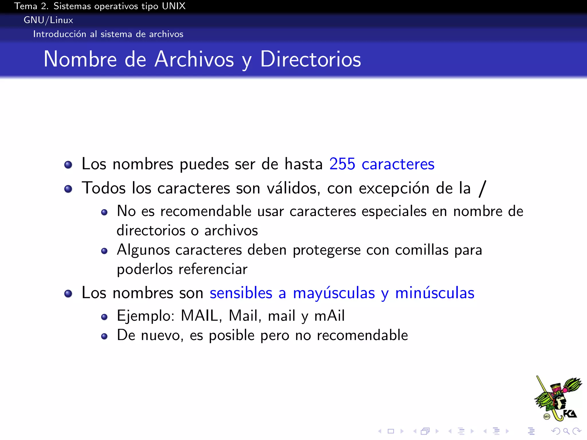Tema 2. Sistemas operativos tipo UNIX
  GNU/Linux
   Introducci´n al sistema de archivos
             o


      Nombre de Archivos y Directorios



              Los nombres puedes ser de hasta 255 caracteres
              Todos los caracteres son v´lidos, con excepci´n de la /
                                        a                  o
                      No es recomendable usar caracteres especiales en nombre de
                      directorios o archivos
                      Algunos caracteres deben protegerse con comillas para
                      poderlos referenciar
              Los nombres son sensibles a may´sculas y min´sculas
                                             u            u
                      Ejemplo: MAIL, Mail, mail y mAil
                      De nuevo, es posible pero no recomendable
 