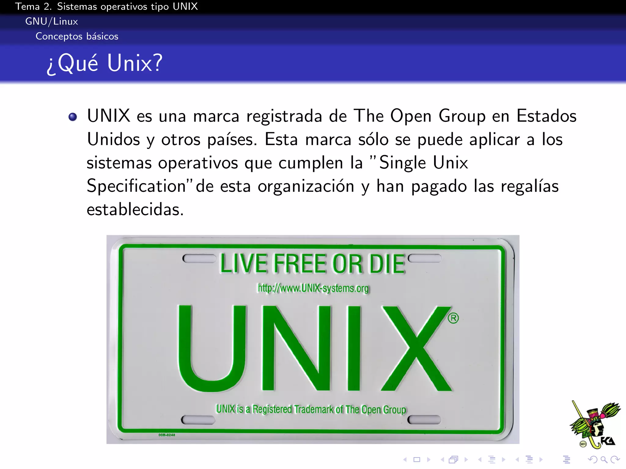 Tema 2. Sistemas operativos tipo UNIX
  GNU/Linux
   Conceptos b´sicos
               a


      ¿Qu´ Unix?
         e

              UNIX es una marca registrada de The Open Group en Estados
              Unidos y otros pa´
                               ıses. Esta marca s´lo se puede aplicar a los
                                                 o
              sistemas operativos que cumplen la ”Single Unix
              Speciﬁcation”de esta organizaci´n y han pagado las regal´
                                             o                         ıas
              establecidas.
 