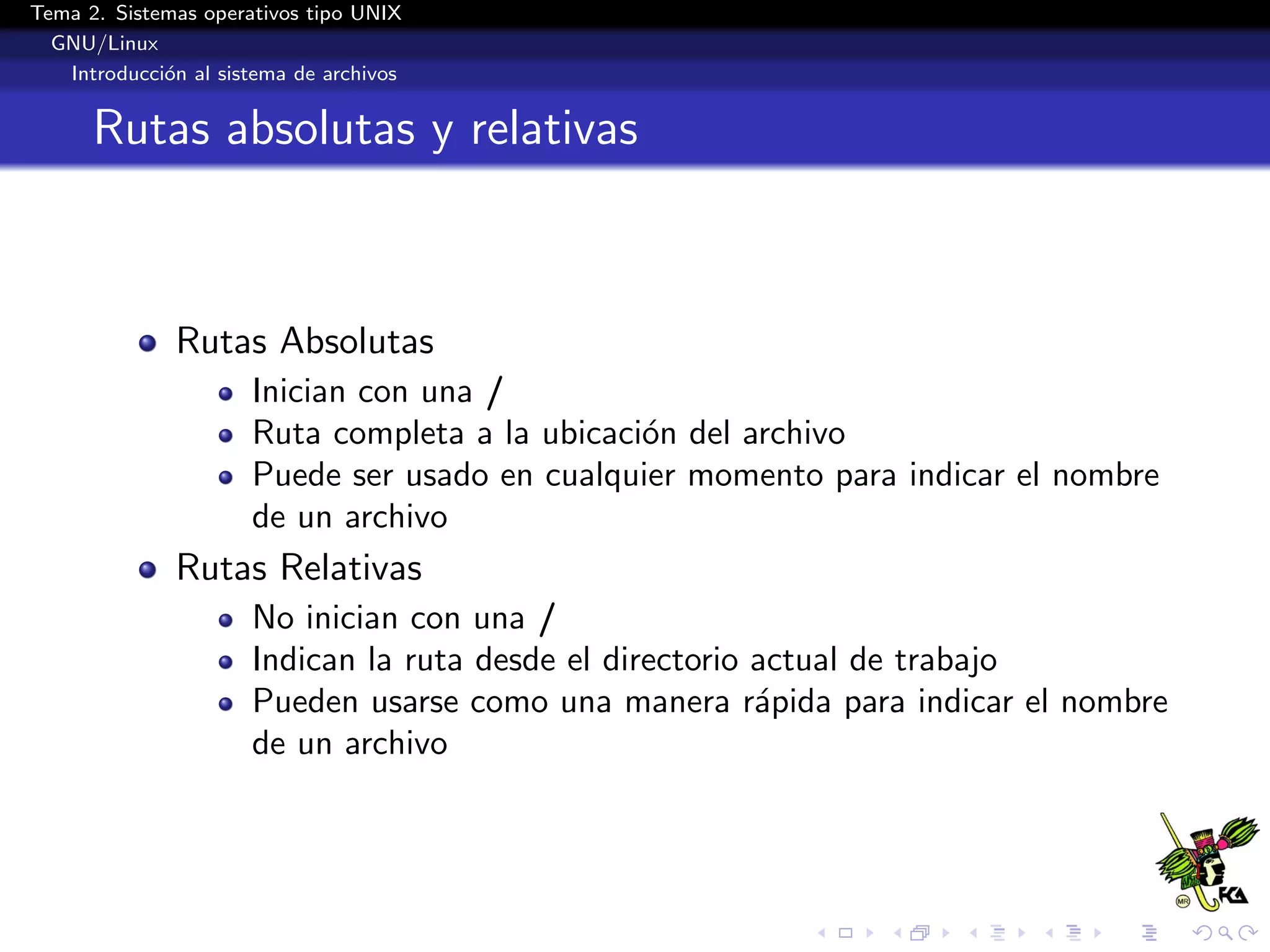 Tema 2. Sistemas operativos tipo UNIX
  GNU/Linux
   Introducci´n al sistema de archivos
             o


      Rutas absolutas y relativas



              Rutas Absolutas
                      Inician con una /
                      Ruta completa a la ubicaci´n del archivo
                                                o
                      Puede ser usado en cualquier momento para indicar el nombre
                      de un archivo
              Rutas Relativas
                      No inician con una /
                      Indican la ruta desde el directorio actual de trabajo
                      Pueden usarse como una manera r´pida para indicar el nombre
                                                          a
                      de un archivo
 