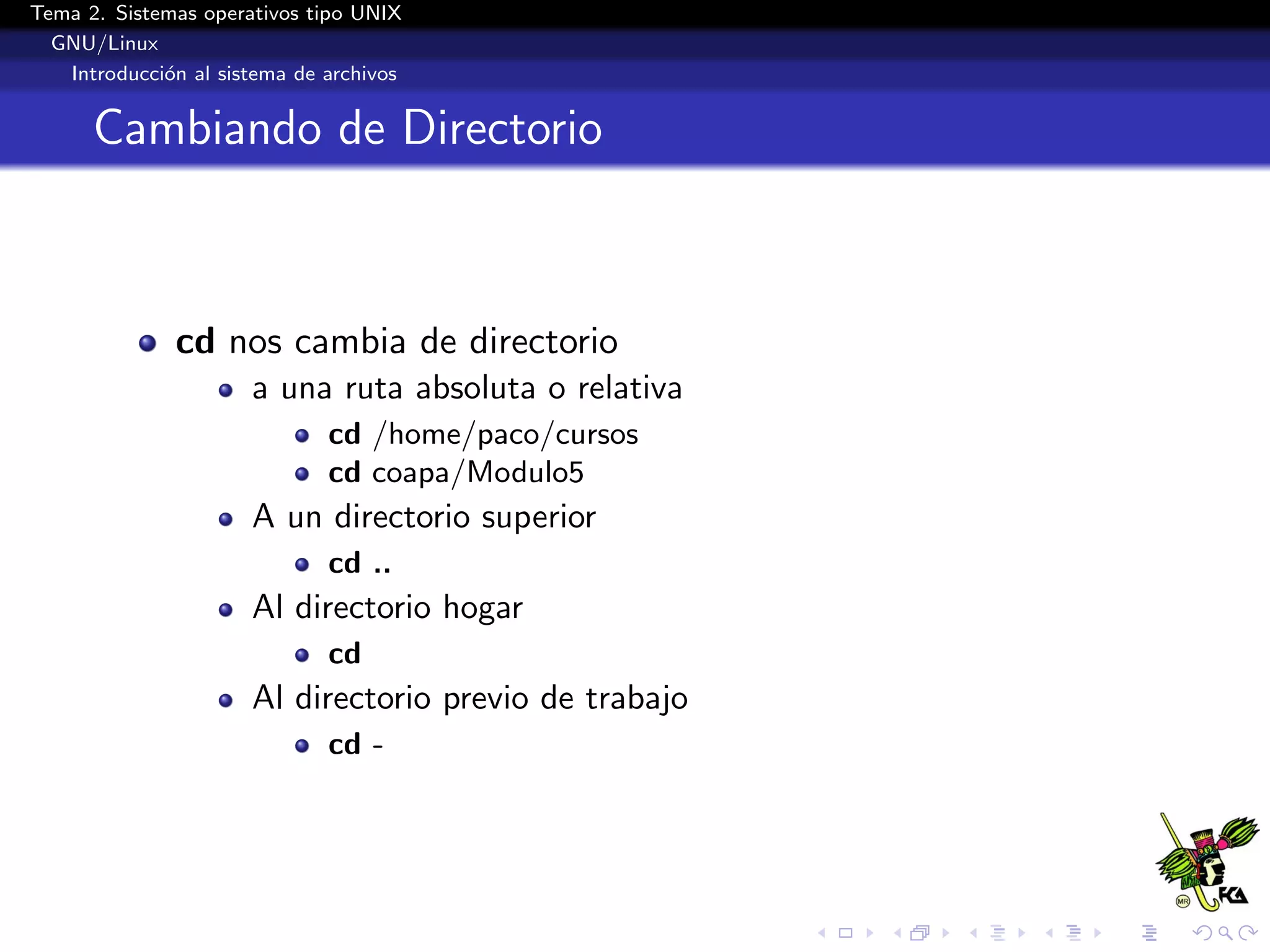 Tema 2. Sistemas operativos tipo UNIX
  GNU/Linux
   Introducci´n al sistema de archivos
             o


      Cambiando de Directorio



              cd nos cambia de directorio
                      a una ruta absoluta o relativa
                              cd /home/paco/cursos
                              cd coapa/Modulo5
                      A un directorio superior
                              cd ..
                      Al directorio hogar
                              cd
                      Al directorio previo de trabajo
                              cd -
 