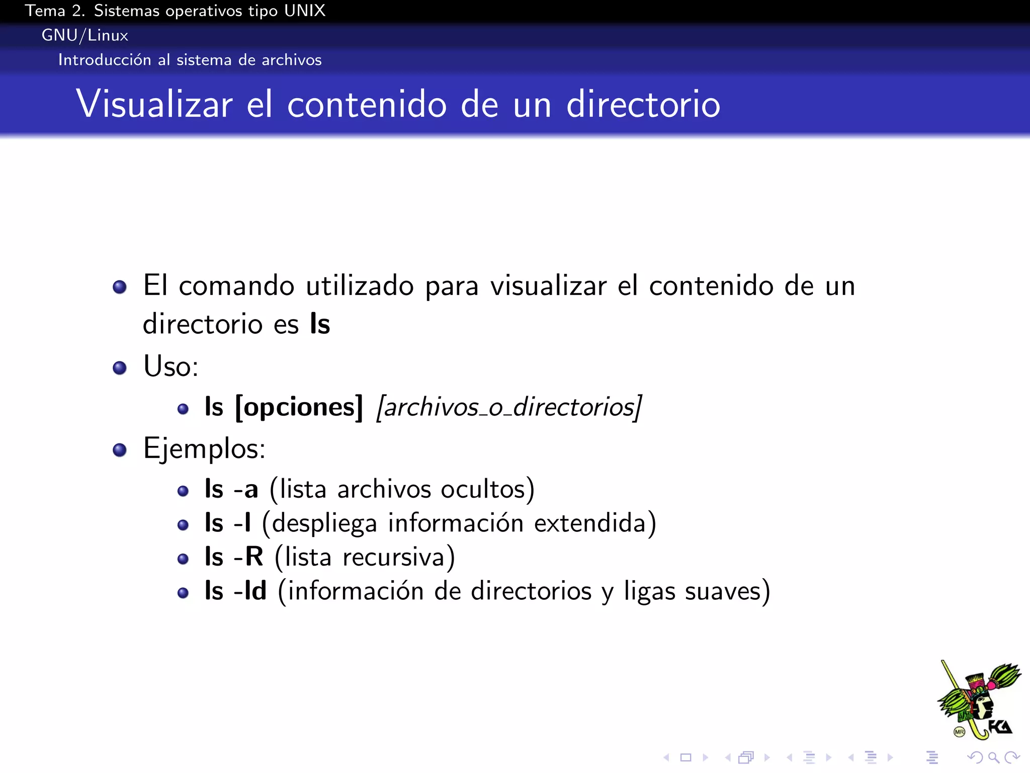 Tema 2. Sistemas operativos tipo UNIX
  GNU/Linux
   Introducci´n al sistema de archivos
             o


      Visualizar el contenido de un directorio



              El comando utilizado para visualizar el contenido de un
              directorio es ls
              Uso:
                      ls [opciones] [archivos o directorios]
              Ejemplos:
                      ls   -a (lista archivos ocultos)
                      ls   -l (despliega informaci´n extendida)
                                                   o
                      ls   -R (lista recursiva)
                      ls   -ld (informaci´n de directorios y ligas suaves)
                                          o
 