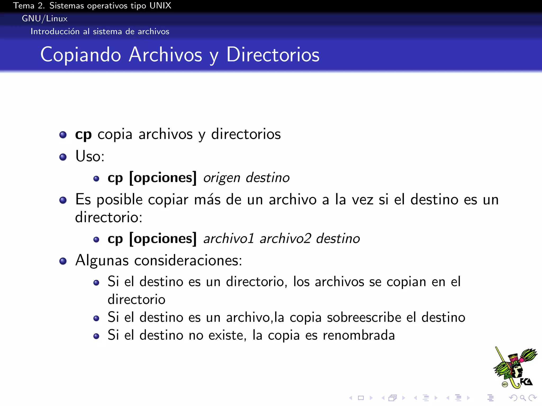 Tema 2. Sistemas operativos tipo UNIX
  GNU/Linux
   Introducci´n al sistema de archivos
             o


      Copiando Archivos y Directorios


              cp copia archivos y directorios
              Uso:
                      cp [opciones] origen destino
              Es posible copiar m´s de un archivo a la vez si el destino es un
                                 a
              directorio:
                      cp [opciones] archivo1 archivo2 destino
              Algunas consideraciones:
                      Si el destino es un directorio, los archivos se copian en el
                      directorio
                      Si el destino es un archivo,la copia sobreescribe el destino
                      Si el destino no existe, la copia es renombrada
 