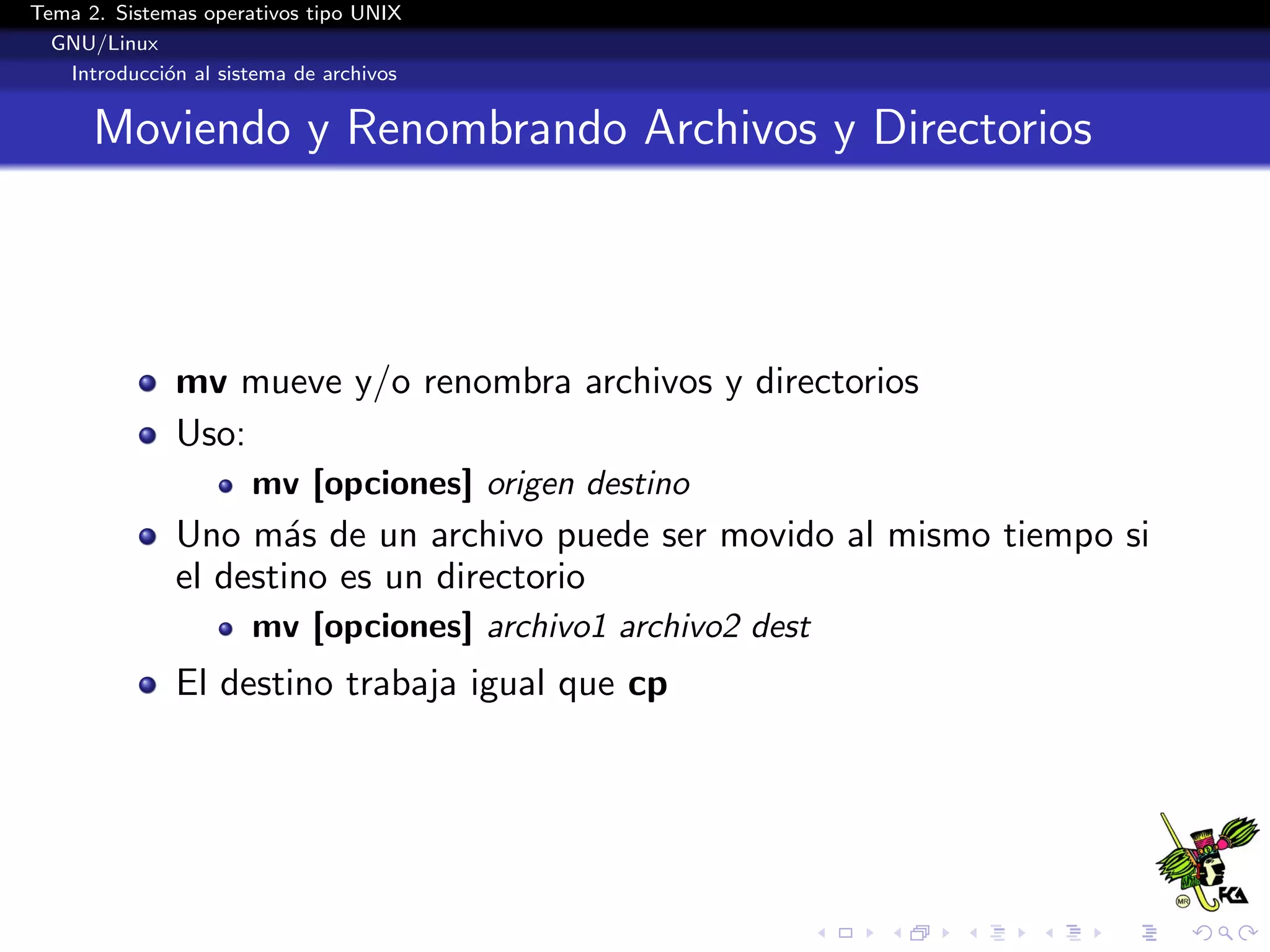 Tema 2. Sistemas operativos tipo UNIX
  GNU/Linux
   Introducci´n al sistema de archivos
             o


      Moviendo y Renombrando Archivos y Directorios



              mv mueve y/o renombra archivos y directorios
              Uso:
                      mv [opciones] origen destino
              Uno m´s de un archivo puede ser movido al mismo tiempo si
                     a
              el destino es un directorio
                      mv [opciones] archivo1 archivo2 dest
              El destino trabaja igual que cp
 