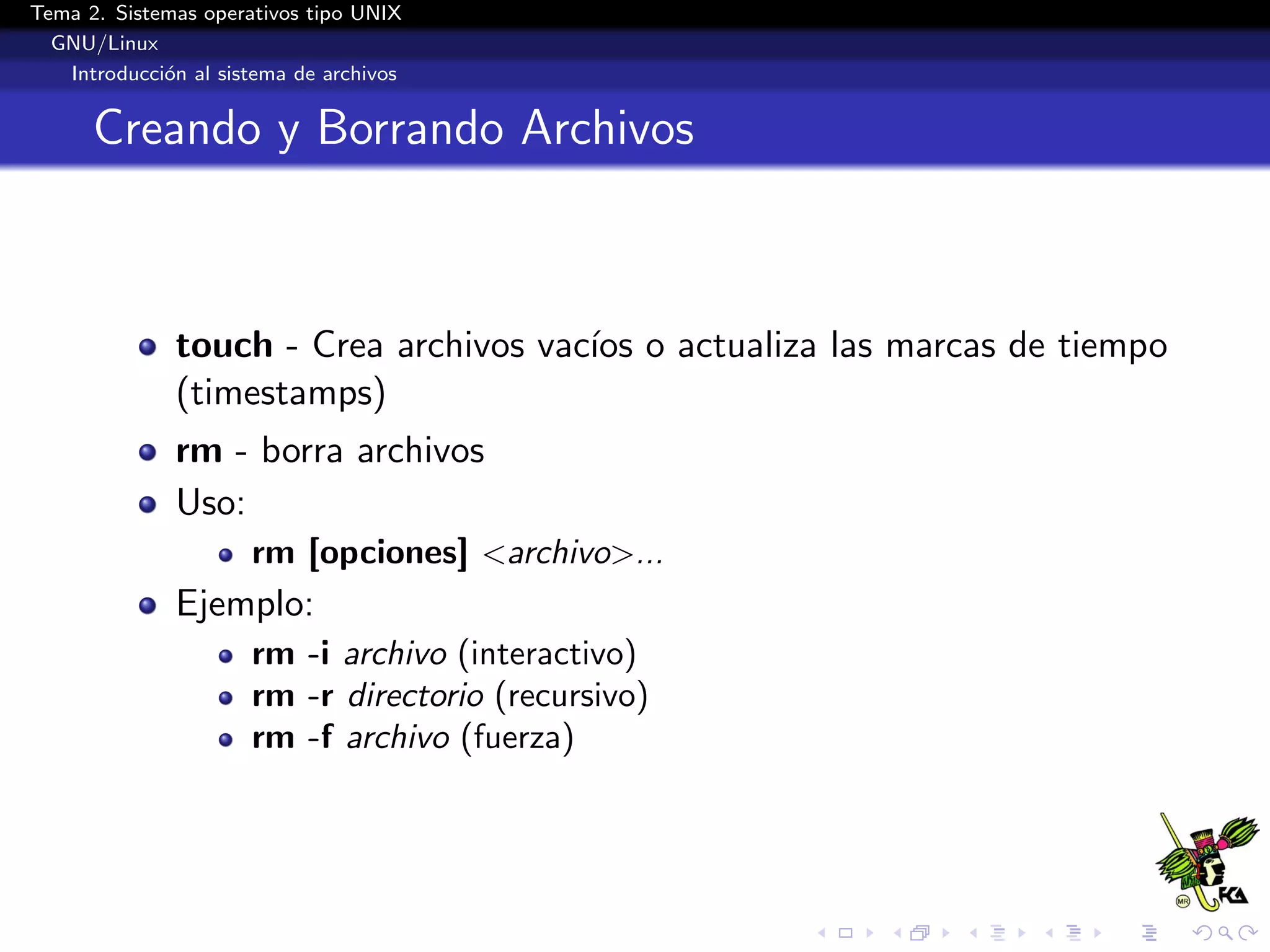 Tema 2. Sistemas operativos tipo UNIX
  GNU/Linux
   Introducci´n al sistema de archivos
             o


      Creando y Borrando Archivos



              touch - Crea archivos vac´ o actualiza las marcas de tiempo
                                       ıos
              (timestamps)
              rm - borra archivos
              Uso:
                      rm [opciones] <archivo>...
              Ejemplo:
                      rm -i archivo (interactivo)
                      rm -r directorio (recursivo)
                      rm -f archivo (fuerza)
 