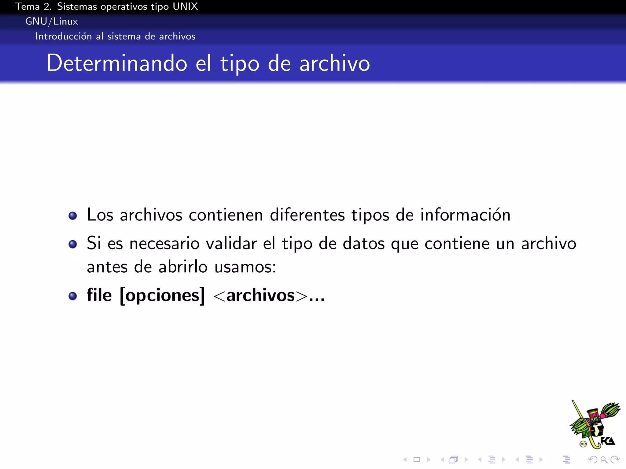 Tema 2. Sistemas operativos tipo UNIX
  GNU/Linux
   Introducci´n al sistema de archivos
             o


      Determinando el tipo de archivo




              Los archivos contienen diferentes tipos de informaci´n
                                                                  o
              Si es necesario validar el tipo de datos que contiene un archivo
              antes de abrirlo usamos:
              ﬁle [opciones] <archivos>...
 