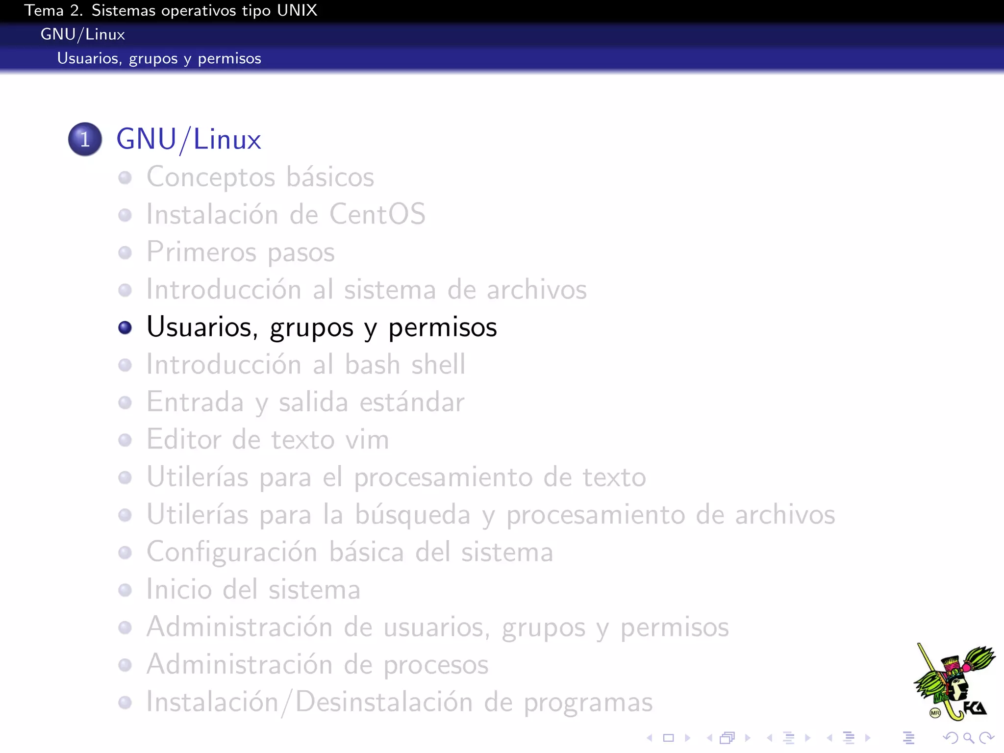 Tema 2. Sistemas operativos tipo UNIX
  GNU/Linux
   Usuarios, grupos y permisos




       1   GNU/Linux
            Conceptos b´sicos
                           a
            Instalaci´n de CentOS
                      o
            Primeros pasos
            Introducci´n al sistema de archivos
                        o
            Usuarios, grupos y permisos
            Introducci´n al bash shell
                        o
            Entrada y salida est´ndar
                                 a
            Editor de texto vim
            Utiler´ para el procesamiento de texto
                  ıas
            Utiler´ para la b´squeda y procesamiento de archivos
                  ıas          u
            Conﬁguraci´n b´sica del sistema
                          o a
            Inicio del sistema
            Administraci´n de usuarios, grupos y permisos
                           o
            Administraci´n de procesos
                           o
            Instalaci´n/Desinstalaci´n de programas
                      o             o
 